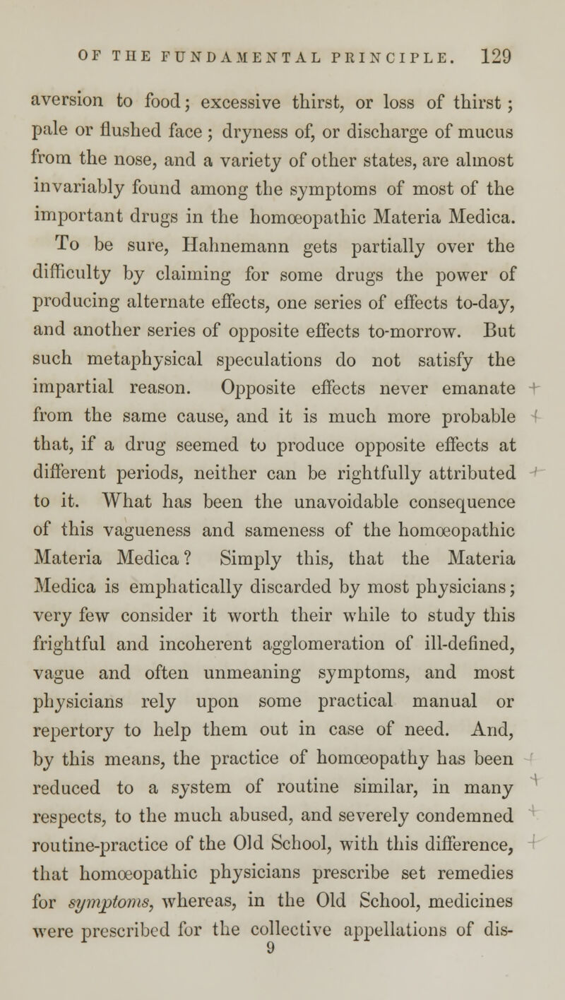 aversion to food; excessive thirst, or loss of thirst; pale or flushed face ; dryness of, or discharge of mucus from the nose, and a variety of other states, are almost invariably found among the symptoms of most of the important drugs in the homoeopathic Materia Medica. To be sure, Hahnemann gets partially over the difficulty by claiming for some drugs the power of producing alternate effects, one series of effects to-day, and another series of opposite effects to-morrow. But such metaphysical speculations do not satisfy the impartial reason. Opposite effects never emanate t from the same cause, and it is much more probable that, if a drug seemed to produce opposite effects at different periods, neither can be rightfully attributed to it. What has been the unavoidable consequence of this vagueness and sameness of the homoeopathic Materia Medica? Simply this, that the Materia Medica is emphatically discarded by most physicians; very few consider it worth their while to study this frightful and incoherent agglomeration of ill-defined, vague and often unmeaning symptoms, and most physicians rely upon some practical manual or repertory to help them out in case of need. And, by this means, the practice of homoeopathy has been reduced to a system of routine similar, in many respects, to the much abused, and severely condemned routine-practice of the Old School, with this difference, that homoeopathic physicians prescribe set remedies for symptoms, whereas, in the Old School, medicines were prescribed for the collective appellations of dis- 9