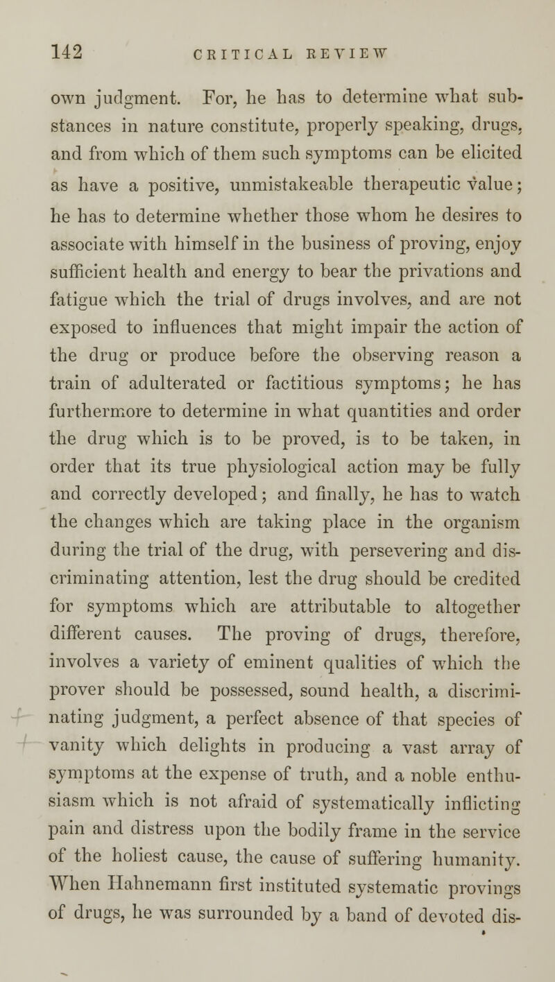 own judgment. For, he has to determine what sub- stances in nature constitute, properly speaking, drugs, and from which of them such symptoms can be elicited as have a positive, unmistakeable therapeutic value; he has to determine whether those whom he desires to associate with himself in the business of proving, enjoy sufficient health and energy to bear the privations and fatigue which the trial of drugs involves, and are not exposed to influences that might impair the action of the drug or produce before the observing reason a train of adulterated or factitious symptoms; he has furthermore to determine in what quantities and order the drug which is to be proved, is to be taken, in order that its true physiological action may be fully and correctly developed; and finally, he has to watch the changes which are taking place in the organism during the trial of the drug, with persevering and dis- criminating attention, lest the drug should be credited for symptoms which are attributable to altogether different causes. The proving of drugs, therefore, involves a variety of eminent qualities of which the prover should be possessed, sound health, a discrimi- nating judgment, a perfect absence of that species of vanity which delights in producing a vast array of symptoms at the expense of truth, and a noble enthu- siasm which is not afraid of systematically inflicting pain and distress upon the bodily frame in the service of the holiest cause, the cause of suffering humanity. When Hahnemann first instituted systematic provings of drugs, he was surrounded by a band of devoted dis-