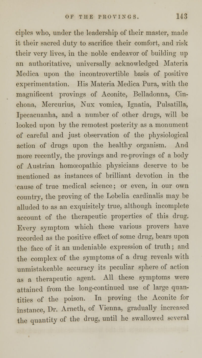 ciplcs who, under the leadership of their master, made it their sacred duty to sacrifice their comfort, and risk their very lives, in the noble endeavor of building up an authoritative, universally acknowledged Materia Medica upon the incontrovertible basis of positive experimentation. His Materia Medica Pura, with the magnificent provings of Aconite, Belladonna, Cin- chona, Mercurius, Nux vomica, Ignatia, Pulsatilla, Ipecacuanha, and a number of other drugs, will be looked upon by the remotest posterity as a monument of careful and just observation of the physiological action of drugs upon the healthy organism. And more recently, the provings and re-provings of a body of Austrian homoeopathic physicians deserve to be mentioned as instances of brilliant devotion in the cause of true medical science; or even, in our own country, the proving of the Lobelia cardinalis may be alluded to as an exquisitely true, although incomplete account of the therapeutic properties of this drug. Every symptom which these various provers have recorded as the positive effect of some drug, bears upon the face of it an undeniable expression of truth; and the complex of the symptoms of a drug reveals with unmistakeable accuracy its peculiar sphere of action as a therapeutic agent. All these symptoms were attained from the long-continued use of large quan- tities of the poison. In proving the Aconite for instance Dr. Arneth, of Vienna, gradually increased the quantity of the drug, until he swallowed several