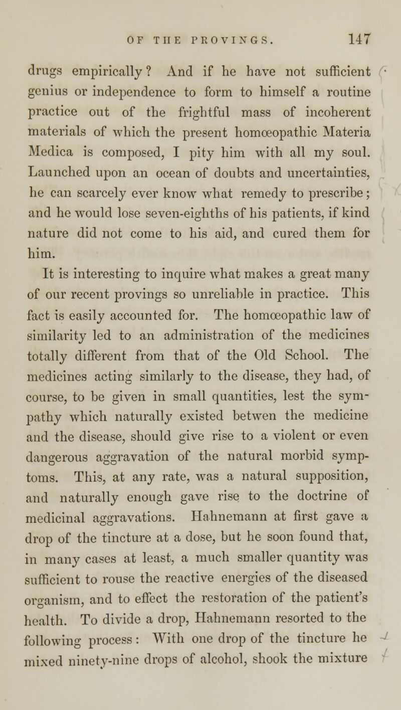 drugs empirically ? And if he have not sufficient ■ genius or independence to form to himself a routine practice out of the frightful mass of incoherent materials of which the present homoeopathic Materia Medica is composed, I pity him with all my soul. Launched upon an ocean of doubts and uncertainties, he can scarcely ever know what remedy to prescribe; and he would lose seven-eighths of his patients, if kind nature did not come to his aid, and cured them for him. It is interesting to inquire what makes a great many of our recent provings so unreliable in practice. This fact is easily accounted for. The homoeopathic law of similarity led to an administration of the medicines totally different from that of the Old School. The medicines acting similarly to the disease, they had, of course, to be given in small quantities, lest the sym- pathy which naturally existed betwen the medicine and the disease, should give rise to a violent or even dangerous aggravation of the natural morbid symp- toms. This, at any rate, was a natural supposition, and naturally enough gave rise to the doctrine of medicinal aggravations. Hahnemann at first gave a drop of the tincture at a dose, but he soon found that, in many cases at least, a much smaller quantity was sufficient to rouse the reactive energies of the diseased organism, and to effect the restoration of the patient's health. To divide a drop, Hahnemann resorted to the following process: With one drop of the tincture he - mixed ninety-nine drops of alcohol, shook the mixture