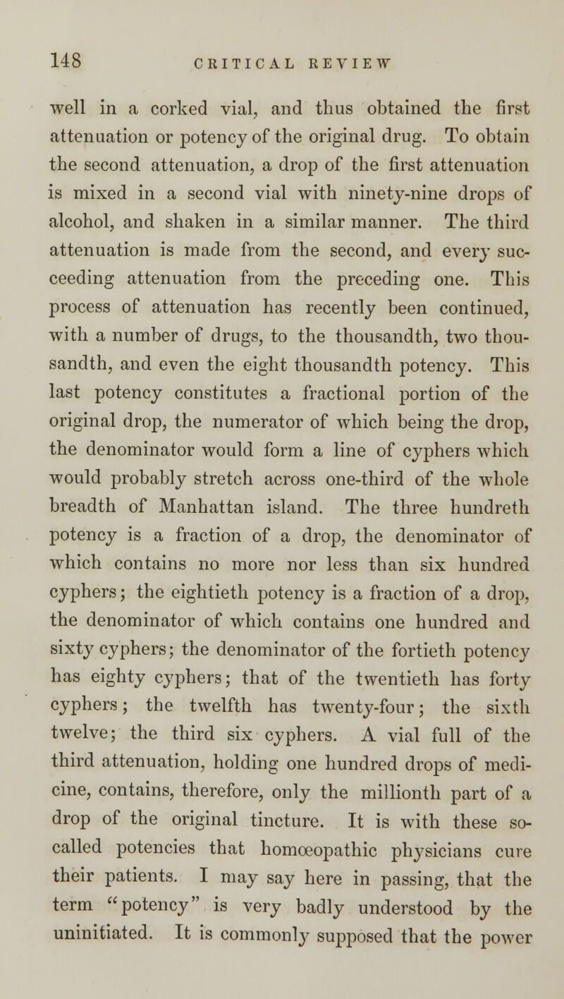 well in a corked vial, and thus obtained the first attenuation or potency of the original drug. To obtain the second attenuation, a drop of the first attenuation is mixed in a second vial with ninety-nine drops of alcohol, and shaken in a similar manner. The third attenuation is made from the second, and every suc- ceeding attenuation from the preceding one. This process of attenuation has recently been continued, with a number of drugs, to the thousandth, two thou- sandth, and even the eight thousandth potency. This last potency constitutes a fractional portion of the original drop, the numerator of which being the drop, the denominator would form a line of cyphers which would probably stretch across one-third of the whole breadth of Manhattan island. The three hundreth potency is a fraction of a drop, the denominator of which contains no more nor less than six hundred cyphers; the eightieth potency is a fraction of a drop, the denominator of which contains one hundred and sixty cyphers; the denominator of the fortieth potency has eighty cyphers; that of the twentieth has forty cyphers; the twelfth has twenty-four; the sixth twelve; the third six cyphers. A vial full of the third attenuation, holding one hundred drops of medi- cine, contains, therefore, only the millionth part of a drop of the original tincture. It is with these so- called potencies that homoeopathic physicians cure their patients. I may say here in passing, that the term potency is very badly understood by the uninitiated. It is commonly supposed that the power