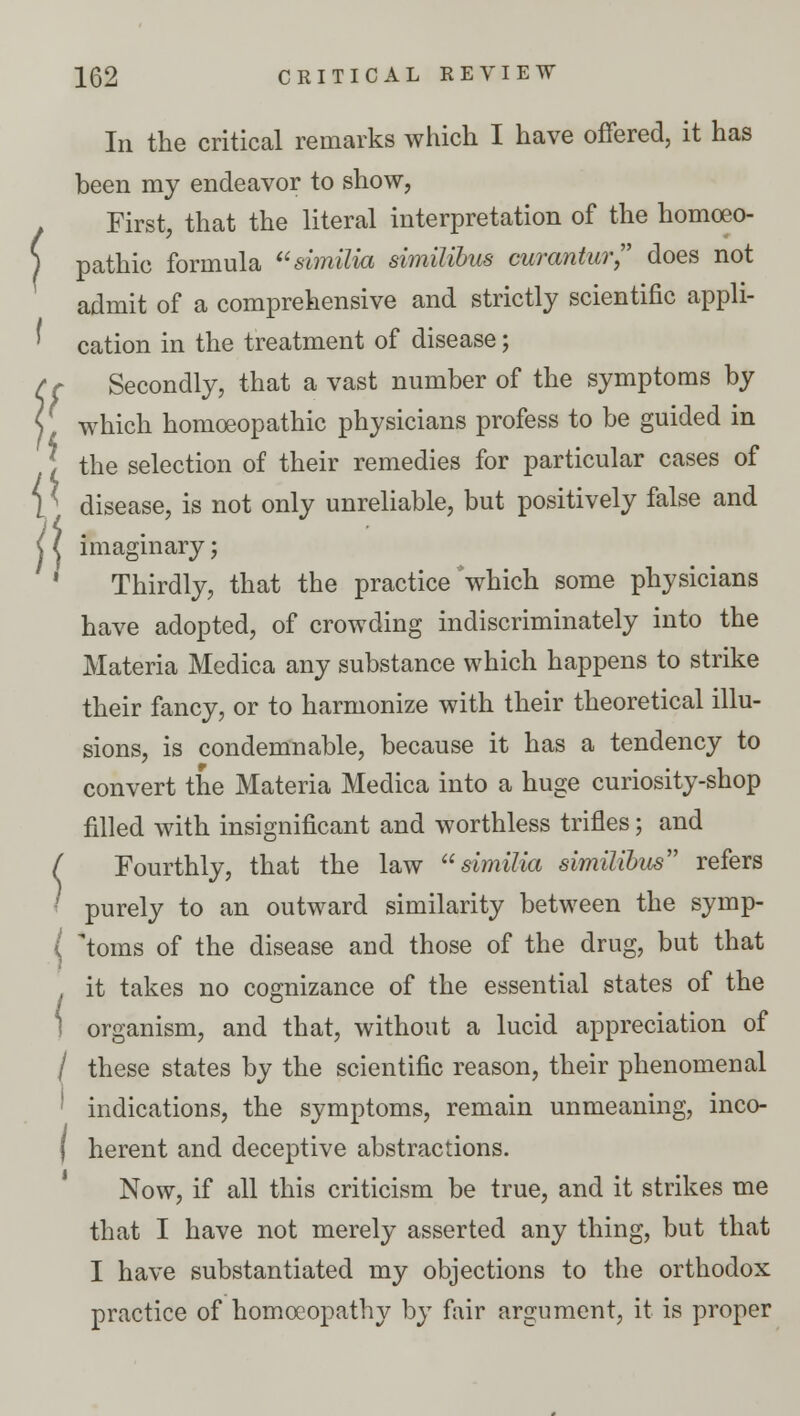 i\ In the critical remarks which I have offered, it has been my endeavor to show, First, that the literal interpretation of the homoeo- ) pathic formula similia similibus curantur does not admit of a comprehensive and strictly scientific appli- cation in the treatment of disease; r Secondly, that a vast number of the symptoms by which homoeopathic physicians profess to be guided in the selection of their remedies for particular cases of disease, is not only unreliable, but positively false and ^ imaginary; Thirdly, that the practice which some physicians have adopted, of crowding indiscriminately into the Materia Medica any substance which happens to strike their fancy, or to harmonize with their theoretical illu- sions, is condemnable, because it has a tendency to convert the Materia Medica into a huge curiosity-shop filled with insignificant and worthless trifles; and ( Fourthly, that the law similia similibus refers ' purely to an outward similarity between the symp- ( toms of the disease and those of the drug, but that , it takes no cognizance of the essential states of the 1 organism, and that, without a lucid appreciation of / these states by the scientific reason, their phenomenal ! indications, the symptoms, remain unmeaning, inco- f herent and deceptive abstractions. Now, if all this criticism be true, and it strikes me that I have not merely asserted any thing, but that I have substantiated my objections to the orthodox practice of homoeopathy by fair argument, it is proper