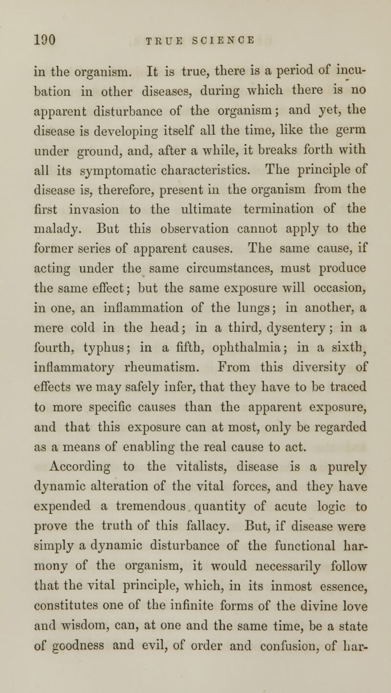 in the organism. It is true, there is a period of incu- bation in other diseases, during which there is no apparent disturbance of the organism; and yet, the disease is developing itself all the time, like the germ under ground, and, after a while, it breaks forth with all its symptomatic characteristics. The principle of disease is, therefore, present in the organism from the first invasion to the ultimate termination of the malady. But this observation cannot apply to the former series of apparent causes. The same cause, if acting under the same circumstances, must produce the same effect; but the same exposure will occasion, in one, an inflammation of the lungs; in another, a mere cold in the head; in a third, dysentery; in a fourth, typhus; in a fifth, ophthalmia; in a sixth ? inflammatory rheumatism. From this diversity of effects we may safely infer, that they have to be traced to more specific causes than the apparent exposure, and that this exposure can at most, only be regarded as a means of enabling the real cause to act. According to the vitalists, disease is a purely dynamic alteration of the vital forces, and they have expended a tremendous quantity of acute logic to prove the truth of this fallacy. But, if disease were simply a dynamic disturbance of the functional har- mony of the organism, it would necessarily follow that the vital principle, which, in its inmost essence, constitutes one of the infinite forms of the divine love and wisdom, can, at one and the same time, be a state of goodness and evil, of order and confusion, of bar-