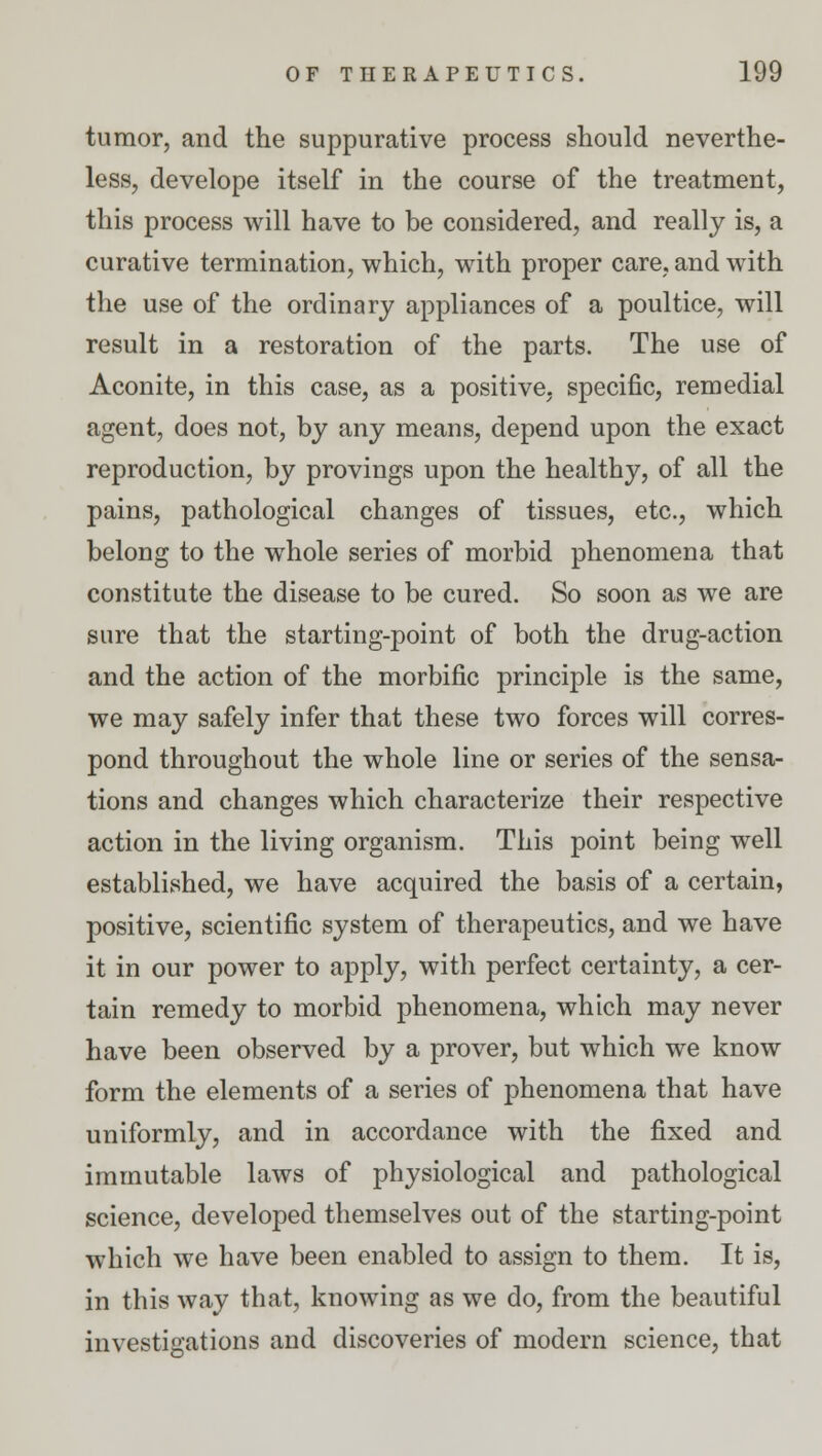 tumor, and the suppurative process should neverthe- less, develope itself in the course of the treatment, this process will have to be considered, and really is, a curative termination, which, with proper care, and with the use of the ordinary appliances of a poultice, will result in a restoration of the parts. The use of Aconite, in this case, as a positive, specific, remedial agent, does not, by any means, depend upon the exact reproduction, by provings upon the healthy, of all the pains, pathological changes of tissues, etc., which belong to the whole series of morbid phenomena that constitute the disease to be cured. So soon as we are sure that the starting-point of both the drug-action and the action of the morbific principle is the same, we may safely infer that these two forces will corres- pond throughout the whole line or series of the sensa- tions and changes which characterize their respective action in the living organism. This point being well established, we have acquired the basis of a certain, positive, scientific system of therapeutics, and we have it in our power to apply, with perfect certainty, a cer- tain remedy to morbid phenomena, which may never have been observed by a prover, but which we know form the elements of a series of phenomena that have uniformly, and in accordance with the fixed and immutable laws of physiological and pathological science, developed themselves out of the starting-point which we have been enabled to assign to them. It is, in this way that, knowing as we do, from the beautiful investigations and discoveries of modern science, that