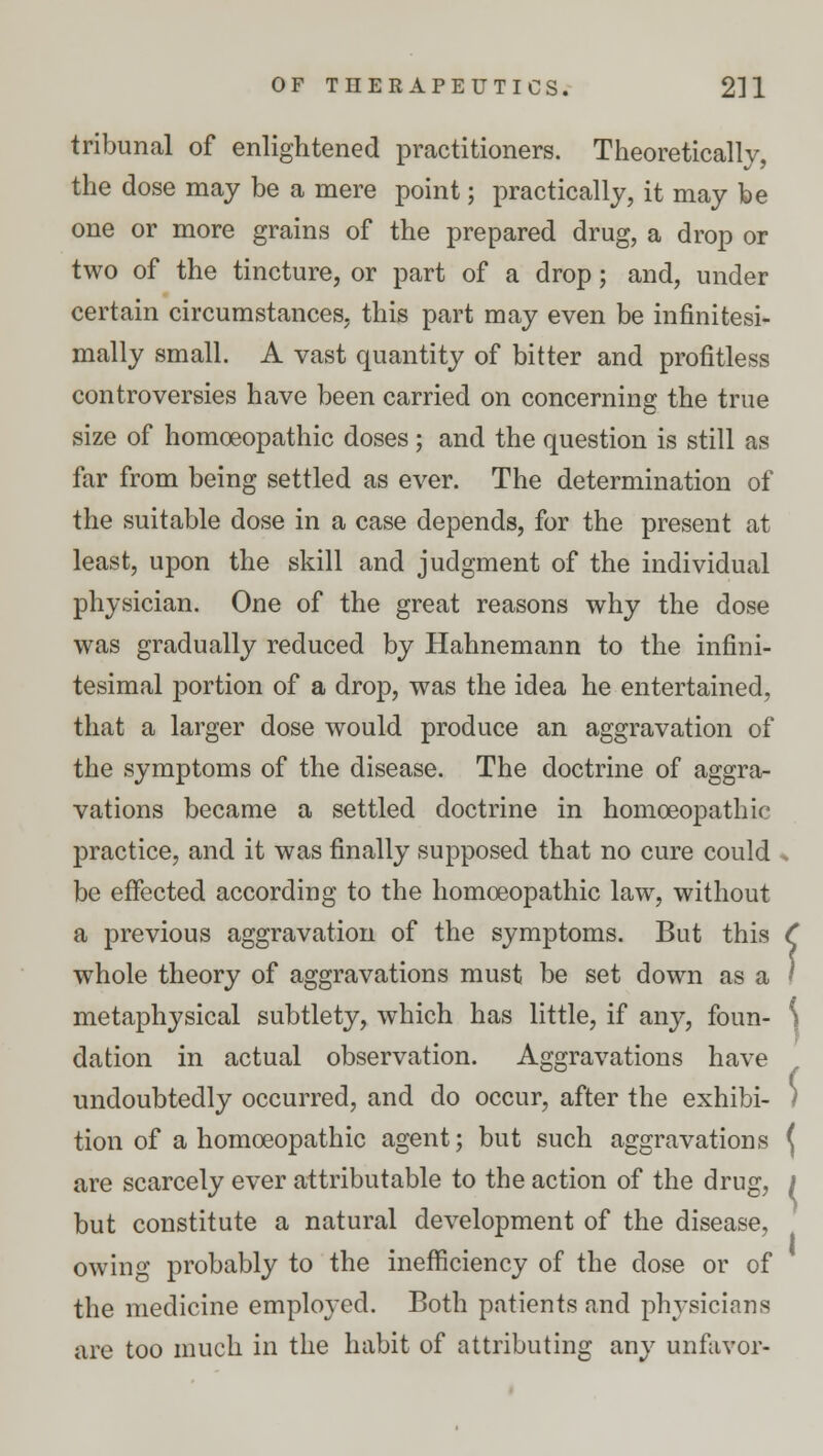 tribunal of enlightened practitioners. Theoretically, the dose may be a mere point; practically, it may be one or more grains of the prepared drug, a drop or two of the tincture, or part of a drop; and, under certain circumstances, this part may even be infinitesi- mally small. A vast quantity of bitter and profitless controversies have been carried on concerning the true size of homoeopathic doses ; and the question is still as far from being settled as ever. The determination of the suitable dose in a case depends, for the present at least, upon the skill and judgment of the individual physician. One of the great reasons why the dose was gradually reduced by Hahnemann to the infini- tesimal portion of a drop, was the idea he entertained, that a larger dose would produce an aggravation of the symptoms of the disease. The doctrine of aggra- vations became a settled doctrine in homoeopathic practice, and it was finally supposed that no cure could . be effected according to the homoeopathic law, without a previous aggravation of the symptoms. But this ( whole theory of aggravations must be set down as a ) metaphysical subtlety, which has little, if any, foun- ) elation in actual observation. Aggravations have undoubtedly occurred, and do occur, after the exhibi- ) tion of a homoeopathic agent; but such aggravations \ are scarcely ever attributable to the action of the drug, I but constitute a natural development of the disease, owing probably to the inefficiency of the dose or of the medicine employed. Both patients and physicians are too much in the habit of attributing any unfavor-