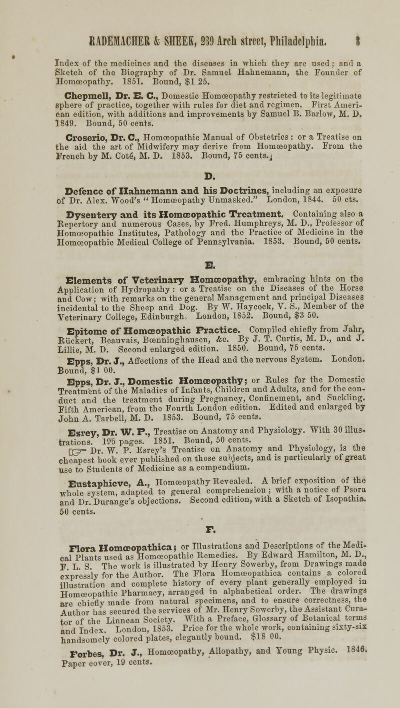 Index of the medicines and the diseases in which they are used: an>l a Sketch of the Biography of Dr. Samuel Hahnemann, the Founder of Homoeopathy. 1851. Bound, $1 25. Chcpmcll, Dr. E. C, Domestic Homoeopathy restricted to its legitimate sphere of practice, together with rules for diet and regimen. First Ameri- can edition, with additions and improvements by Samuel B. Barlow, M. D. 1849. Bound, 50 cents. Croscrio, Dr. C, Homoeopathic Manual of Obstetrics : or a Treatise on the aid the art of Midwifery may derive from Homoeopathy. From the French by M. Cot6, M. D. 1853. Bound, 75 cents, j D. Defence of Hahnemann and his Doctrines, including an exposure of Dr. Alex. Wood s  Homoeopathy Unmasked. London, 1844. 50 cts. Dysentery and its Homoeopathic Treatment. Containing also a Repertory and numerous Cases, by Fred. Humphreys, M. D., Professor of Homoeopathic Institutes, Pathology and the Practice of Medicine in the Homoeopathic Medical College of Pennsylvania. 1853. Bound, 50 cents. E. Elements of Veterinary Homoeopathy, embracing hints on the Application of Hydropathy : or a Treatise on the Diseases of the Horse and Cow; with remarks on the general Management and principal Diseases incidental to the Sheep and Dog. By W. Haycock, V. S., Member of the Veterinary College, Edinburgh., London, 1852. Bound, $3 50. Epitome of Homoeopathic Practice. Compiled chiefly from Jahr, Riickert, Beauvais, Boenninghausen, &c. By J. T. Curtis, M. D., and J. Lillie, M. D. Second enlarged edition. 1850. Bound, 75 cents. Epps, Dr. J., Affections of the Head and the nervous System. London. Bound, $1 00. Epps, Dr. J., Domestic Homoeopathy; or Rules for the Domestic Treatment of the Maladies of Infants, Children and Adults, and for the con- duct and the treatment during Pregnancy, Confinement, and Suckling. Fifth American, from the Fourth London edition. Edited and enlarged by John A. Tarbell, M. D. 1853. Bound, 75 cents. Esrey, Dr. W. P., Treatise on Anatomy and Physiology. With 30 illus- trations. ' 195 pages. 1851. Bound, 50 cents. r_£p= Dr. W. P. Esrey's Treatise on Anatomy and Physiology, is the cheapest book ever published on those subjects, and is particularly of great use to Students of Medicine as a compendium. Eustaphieve, A., Homoeopathy Revealed. A brief exposition of the whole system, adapted to general comprehension ; with a notice of Psora and Dr. Durange's objections. Second edition, with a Sketch of Isopathia. 50 cents. F. Flora Homoeopathica; or Illustrations and Descriptions of the Medi- cal Plants used as Homoeopathic Remedies. By Edward Hamilton, M. D., F. L. S. The work is illustrated by Henry Sowerby, from Drawings made expressly for the Author. The Flora Homoeopathica contains a colored illustration and complete history of every plant generally employed in Homoeopathic Pharmacy, arranged in alphabetical order. The drawings are chiefly made from natural specimens, and to ensure correctness, the Author has secured the services of Mr. Henry Sowerby, the Assistant Cura- tor of the Linnean Society. With a Preface, Glossary of Botanical terms and Index. London, 1853. Price for the whole work, containing sixty-six handsomely colored plates, elegantly bound. $18 00. Forbes, Dr. J., Homoeopathy, Allopathy, and Young Physic. 1846. Paper cover, 19 cents.