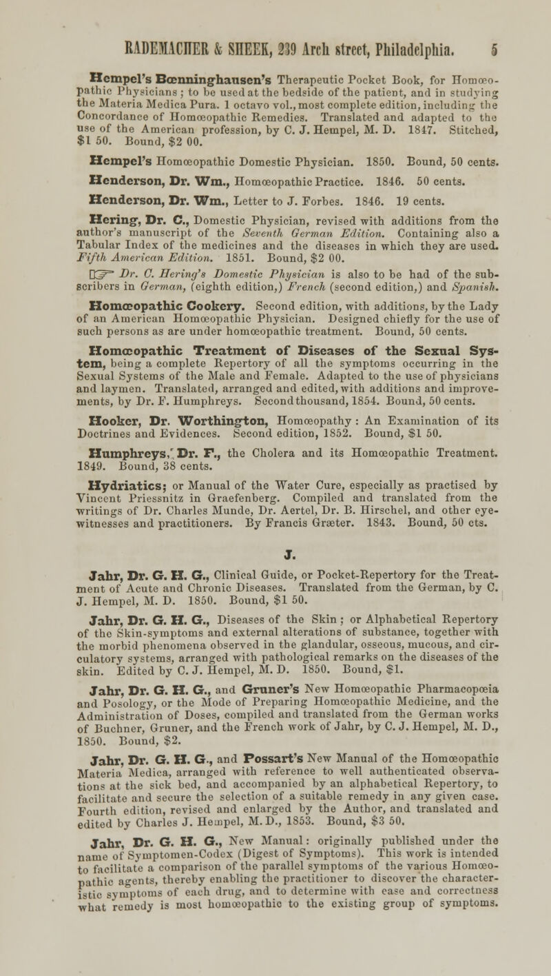 Hcmpel's Boenninghausen's Therapeutic Pocket Book, for Homoeo- pathic Physicians ; to be used at the bedside of the patieDt, and in studying the Materia Medica Pura. 1 octavo vol.,most complete edition, including the Concordance of Homoeopathic Remedies. Translated and adapted to the use of the American profession, by C. J. Hempel, M. D. 1847. Stitched, $1 50. Bound, $2 00. Hcmpel's Homoeopathic Domestic Physician. 1850. Bound, 50 cents. Henderson, Dr. Wm., Homoeopathic Practice. 1846. 50 cents. Henderson, Dr. Wm., Letter to J. Forbes. 1846. 19 cents. Hering, Dr. C, Domestic Physician, revised with additions from the author's manuscript of the Seventh German Edition. Containing also a Tabular Index of the medicines and the diseases in which they are used. Fifth American Edition. 1851. Bound, $2 00. O^^ Dr. G. Hering's Domestic Physician is also to be had of the sub- scribers in German, (eighth edition,) French (second edition,) and Spanish. Homoeopathic Cookery. Second edition, with additions, by the Lady of an American Homoeopathic Physician. Designed chiefly for the use of such persons as are under homoeopathic treatment. Bound, 50 cents. Homoeopathic Treatment of Diseases of the Sexual Sys- tem, being a complete Repertory of all the symptoms occurring in the Sexual Systems of the Male and Female. Adapted to the use of physicians and laymen. Translated, arranged and edited, with additions and improve- ments, by Dr. F. Humphreys. Secondthousand, 1854. Bound, 50 cents. Hooker, Dr. Worthington, Homoeopathy : An Examination of its Doctrines and Evidences. Second edition, 1852. Bound, $1 50. Humphreys/ Dr. F., the Cholera and its Homoeopathic Treatment. 1849. Bound, 38 cents. Hydriatics; or Manual of the Water Cure, especially as practised by Vincent Priessnitz in Graefenberg. Compiled and translated from the writings of Dr. Charles Munde, Dr. Aertel, Dr. B. Hirschel, and other eye- witnesses and practitioners. By Francis Grseter. 1843. Bound, 50 cts. J. Jahr, Dr. G. H. G., Clinical Guide, or Pocket-Repertory for the Treat- ment of Acute and Chronic Diseases. Translated from the German, by C. J. Hempel, M. D. 1850. Bound, $1 50. Jahr, Dr. G. H. G., Diseases of the Skin ; or Alphabetical Repertory of the Skin-symptoms and external alterations of substance, together with the morbid phenomena observed in the glandular, osseous, mucous, and cir- culatory systems, arranged with pathological remarks on the diseases of the skin. Edited by C. J. Hempel, M. D. 1850. Bound, $1. Jahr, Dr. G. H. G., and Gruner's New Homoeopathic Pharmacopoeia and Posology, or the Mode of Preparing Homoeopathic Medicine, and the Administration of Doses, compiled and translated from the German works of Buchner, Gruner, and the French work of Jahr, by C. J. Hempel, M. D., 1850. Bound, $2. Jahr, Dr. G. H. G, and Possart's New Manual of the Homoeopathic Materia Medica, arranged with reference to well authenticated observa- tions at the sick bed, and accompanied by an alphabetical Repertory, to facilitate and secure the selection of a suitable remedy in any given case. Fourth edition, revised and enlarged by the Author, and translated and edited by Charles J. Hempel, M. D., 1853. Bound, $3 50. Jahr Dr. G. H. G., New Manual: originally published under the name of Syuiptomen-Codex (Digest of Symptoms). This work is intended to facilitate a comparison of the parallel symptoms of the various Homoeo- pathic agents, thereby enabling the practitioner to discover the character- istic symptoms of each drug, and to determine with ease and correctness what remedy is most homoeopathic to the existing group of symptoms.