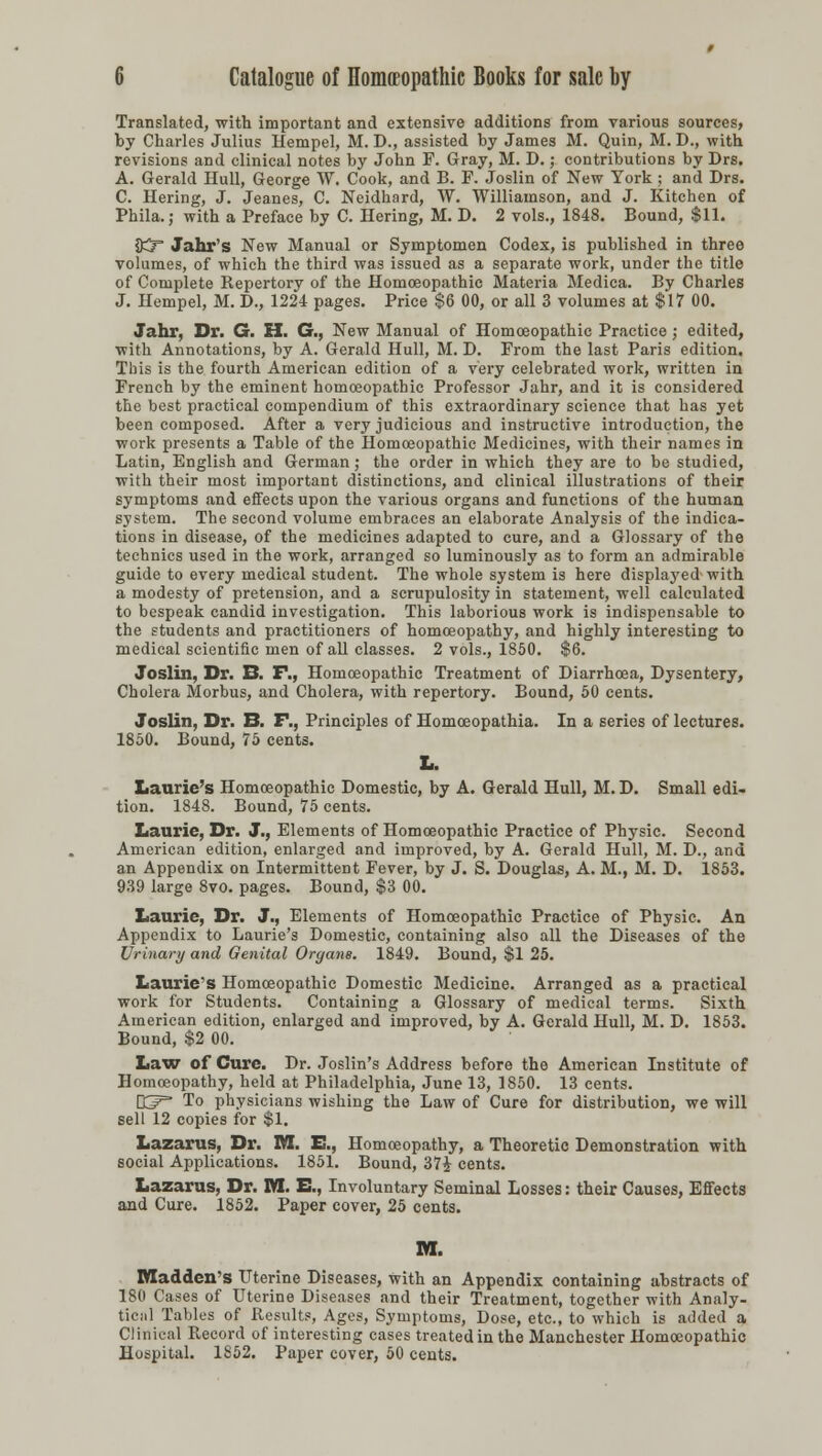 Translated, with important and extensive additions from various sources, by Charles Julius Hempel, M. D., assisted by James M. Quin, M. D., with revisions and clinical notes by John F. Gray, M. D.; contributions by Drs. A. Gerald Hull, George W. Cook, and B. F. Joslin of New York; and Drs. C. Hering, J. Jeanes, C. Neidhard, W. Williamson, and J. Kitchen of Phila.; with a Preface by C. Hering, M. D. 2 vols., 1848. Bound, $11. 83 Jahr's New Manual or Symptomen Codex, is published in three volumes, of which the third was issued as a separate work, under the title of Complete Kepertory of the Homoeopathic Materia Medica. By Charles J. Hempel, M. D., 1224 pages. Price $6 00, or all 3 volumes at $17 00. Jahr, Dr. G. H. G., New Manual of Homoeopathic Practice; edited, with Annotations, by A. Gerald Hull, M. D. From the last Paris edition. This is the fourth American edition of a very celebrated work, written in French by the eminent homoeopathic Professor Jahr, and it is considered the best practical compendium of this extraordinary science that has yet been composed. After a very judicious and instructive introduction, the work presents a Table of the Homoeopathic Medicines, with their names in Latin, English and German; the order in which they are to be studied, with their most important distinctions, and clinical illustrations of their symptoms and effects upon the various organs and functions of the human system. The second volume embraces an elaborate Analysis of the indica- tions in disease, of the medicines adapted to cure, and a Glossary of the technics used in the work, arranged so luminously as to form an admirable guide to every medical student. The whole system is here displaj^ed with a modesty of pretension, and a scrupulosity in statement, well calculated to bespeak candid investigation. This laborious work is indispensable to the students and practitioners of homoeopathy, and highly interesting to medical scientific men of all classes. 2 vols., 1850. $6. Joslin, Dr. B. F., Homoeopathic Treatment of Diarrhoea, Dysentery, Cholera Morbus, and Cholera, with repertory. Bound, 50 cents. Joslin, Dr. B. F., Principles of Homoeopathia. In a series of lectures. 1850. Bound, 75 cents. L. Laurie's Homoeopathic Domestic, by A. Gerald Hull, M. D. Small edi- tion. 1848. Bound, 75 cents. Laurie, Dr. J., Elements of Homoeopathic Practice of Physic. Second American edition, enlarged and improved, by A. Gerald Hull, M. D., and an Appendix on Intermittent Fever, by J. S. Douglas, A. M., M. D. 1853. 939 large 8vo. pages. Bound, $3 00. Laurie, Dr. J., Elements of Homoeopathic Practice of Physic. An Appendix to Laurie's Domestic, containing also all the Diseases of the Urinary and Genital Organs. 1849. Bound, $1 25. Laurie's Homoeopathic Domestic Medicine. Arranged as a practical work for Students. Containing a Glossary of medical terms. Sixth American edition, enlarged and improved, by A. Gerald Hull, M. D. 1853. Bound, $2 00. Law of Cure. Dr. Joslin's Address before the American Institute of Homoeopathy, held at Philadelphia, June 13, 1850. 13 cents. K^p To physicians wishing the Law of Cure for distribution, we will sell 12 copies for $1. Lazarus, Dr. M. E., Homoeopathy, a Theoretic Demonstration with social Applications. 1851. Bound, 37£ cents. Lazarus, Dr. Iffl. E., Involuntary Seminal Losses: their Causes, Effects and Cure. 1852. Paper cover, 25 cents. M. Maddens Uterine Diseases, with an Appendix containing abstracts of 180 Cases of Uterine Diseases and their Treatment, together with Analy- tical Tables of Results, Ages, Symptoms, Dose, etc., to which is added a Clinical Record of interesting cases treated in the Manchester Homoeopathic Hospital. 1852. Paper cover, 50 cents.