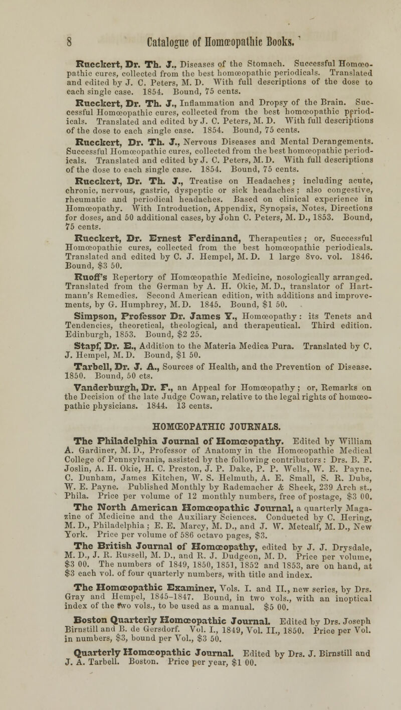 Rneckert, Dr. Th. J.. Diseases of the Stomach. Successful Homoeo- pathic cures, collected from the best homoeopathic periodicals. Translated and edited by J. C. Peters, M. D. AVith full descriptions of the dose to each single case. 1854. Bound, 75 cents. Rueckert, Dr. Th. J., Inflammation and Dropsy of the Brain. Suc- cessful Homoeopathic cures, collected from the best homoeopathic period- icals. Translated and edited by J. C. Peters, M. D. With full descriptions of the dose to each single case. 1854. Bound, 75 cents. Rueckert, Dr. Th. J., Nervous Diseases and Mental Derangements. Successful Homoeopathic cures, collected from the best homoeopathic period- icals. Translated and edited by J. C. Peters, M. D. With full descriptions of the dose to each single case. 1854. Bound, 75 cents. Rueckert, Dr. Th. J., Treatise on Headaches; including acute, chronic, nervous, gastric, dyspeptic or sick headaches : also congestive, rheumatic and periodical headaches. Based on clinical experience in Homoeopathy. With Introduction, Appendix, Synopsis, Notes, Directions for doses, and 50 additional cases, by John C. Peters, M. D., 1853. Bound, 75 cents. Rueckert, Dr. Ernest Ferdinand, Therapeutics; or, Successful Homoeopathic cures, collected from the best homoeopathic periodicals. Translated and edited by C. J. Hempel, M. D. 1 large 8vo. vol. 1846. Bound, $3 50. RuofFs Repertory of Homoeopathic Medicine, nosologically arranged. Translated from the German by A. H. Okie, M. D., translator of Hart- mann's Remedies. Second American edition, with additions and improve- ments, by G. Humphrey, M.D. 1845. Bound, $1 50. , Simpson, Professor Dr. James Y., Homoeopathy: its Tenets and Tendencies, theoretical, theological, and therapeutical. Third edition. Edinburgh, 1853. Bound, $2 25. Stapf, Dr. Ei., Addition to the Materia Medica Pura. Translated by C. J. Hempel, M. D. Bound, $1 50. Tarbell, Dr. J. A., Sources of Health, and the Prevention of Disease. 1850. Bound, 50 cts. Vanderburgh, Dr. P., an Appeal for Homoeopathy; or, Remarks on the Decision of the late Judge Cowan, relative to the legal rights of homoeo- pathic physicians. 1844. 13 cents. HOMEOPATHIC JOURNALS. The Philadelphia Journal of Homoeopathy. Edited by William A. Gardiner, M. D., Professor of Anatomy in the Homoeopathic Medical College of Pennsylvania, assisted bv the following contributors : Drs. B. F. Joslin, A. H. Okie, H. C. Preston, J. P. Dake, P. P. Wells, W. E. Payne. C. Dunham, James Kitchen, W. S. Helmuth, A. E. Small, S. R. Dubs, W. E. Payne. Published Monthly by Rademacher & Sheek, 239 Arch st., Phila. Price per volume of 12 monthly numbers, free of postage, $3 00. The North American Homoeopathic Journal, a quarterly Maga- zine of Medicine and the Auxiliary Sciences. Conducted by C. Hering, M. D., Philadelphia ; E. E. Marcy, M. D., and J. W. Metcalf, M. D., New York. Price per volume of 586 octavo pages, $3. The British Journal of Homoeopathy, edited by J. J. Drysdale, M. D., J. R. Russell, M. D., and R. J. Dudgeon, M. D. Price per volume, $3 00. The numbers of 1849, 1850, 1851, 1852 and 1853, are on hand, at $3 each vol. of four quarterly numbers, with title and index. The Homoeopathic Examiner, Vols. I. and II., new series, by Drs. Gray and Hempel, 1845-1847. Bound, in two vols., with an inoptical index of the tfsvo vols., to be used as a manual. $5 00. Boston Quarterly Homoeopathic Journal. Edited by Drs. Joseph Birnstill and B. de Gersdorf. Vol. I., 1849, Vol. II., 1850. Price per Vol. in numbers, $3, bound per Vol., $3 50. Quarterly Homoeopathic Journal. Edited by Drs. J. Birnstill and J. A. Tarbell. Boston. Price per year, $1 00.