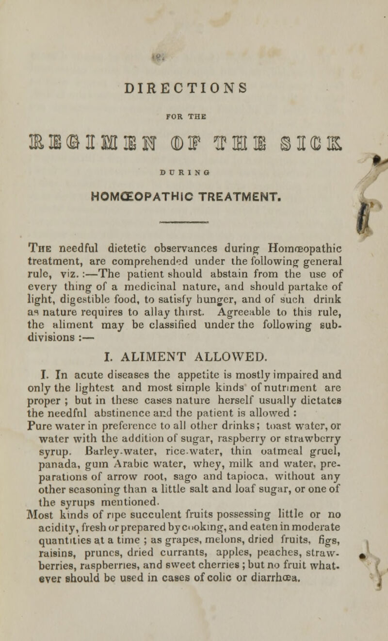 DIRECTIONS HMM ©IF III 3I[(D1& D C R I n a HOMOEOPATHIC TREATMENT. The needful dietetic observances during Homoeopathic treatment, are comprehended under the following general rule, viz. :—The patient should abstain from the use of every thing of a medicinal nature, and should partake of light, digestible food, to satisfy hunger, and of such drink ai nature requires to allay thirst. Agreeable to this rule, the aliment may be classified under the following sub- divisions :— I. ALIMENT ALLOWED. only the lightest and most simple kinds of nutriment are proper ; but in these cases nature herself usually dictates the needfnl abstinence and the patient is allowed : Pure water in preference to all other drinks; toast water, or water with the addition of sugar, raspberry or strawberry syrup. Barley-water, rice-water, thin oatmeal gruel, panada, gum Arabic water, whey, milk and water, pre- parations of arrow root, sago and tapioca, without any other seasoning than a little salt and loaf sugar, or one of the syrups mentioned. Most kinds of ripe succulent fruits possessing little or no acidity, fresh or prepared by coking, and eaten in moderate quantities at a time ; as grapes, melons, dried fruits, figs, raisins, prunes, dried currants, apples, peaches, straw- berries, raspberries, and sweet cherries ; but no fruit what, ever should be used in cases of colic or diarrhoea. •-