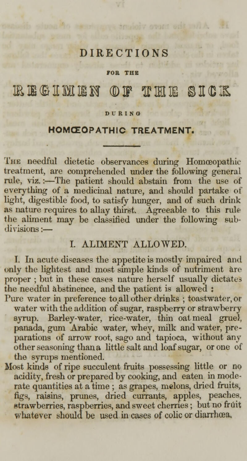 DIRECTIONS M(MMM (DIP 1FK ©H(D1& OVRISO HOMOEOPATHIC TREATMENT. The needful dietetic observances during Homoeopathic treatment, are comprehended tinder the following general rule, viz.:—The patient should abstain from the use of everything of a medicinal nature, and should partake of light, digestible food, to satisfy hunger, and of such drink as nature requires to allay thirst. Agreeable to this rule the aliment may be classified under the following sub- divisions :— I. ALIMENT ALLOWED. I. In acute diseases the appetite is mostly impaired and only the lightest and most simple kinds of nutriment are proper ; but in these cases nature herself usually dictates the needful abstinence, and the patient is allowed j Pure water in preference to^ll other drinks ; toastwater, or water with the addition of sugar, raspberry or strawberry syrup. Barley-water, rice-water, thin oatmeal gruel, panada, gum Arabic water, whey, milk and water, pre- parations of arrow root, sago and tapioca, without sm- other seasoning than a little salt and loaf sugar, or one of the syrups mentioned. Moat kinds of ripe succulent fruits possessing little or no acidity, fresh or prepared by cooking, and eaten in mode- rate quantities at a time ; as grapes, melons, dried fruits, figs, raisins, prunes, dried currants, apples, peaches, strawberries, raspberries, and sweet cherries; but no fruit wliatever should be used in cases of colic or diarrhcea.