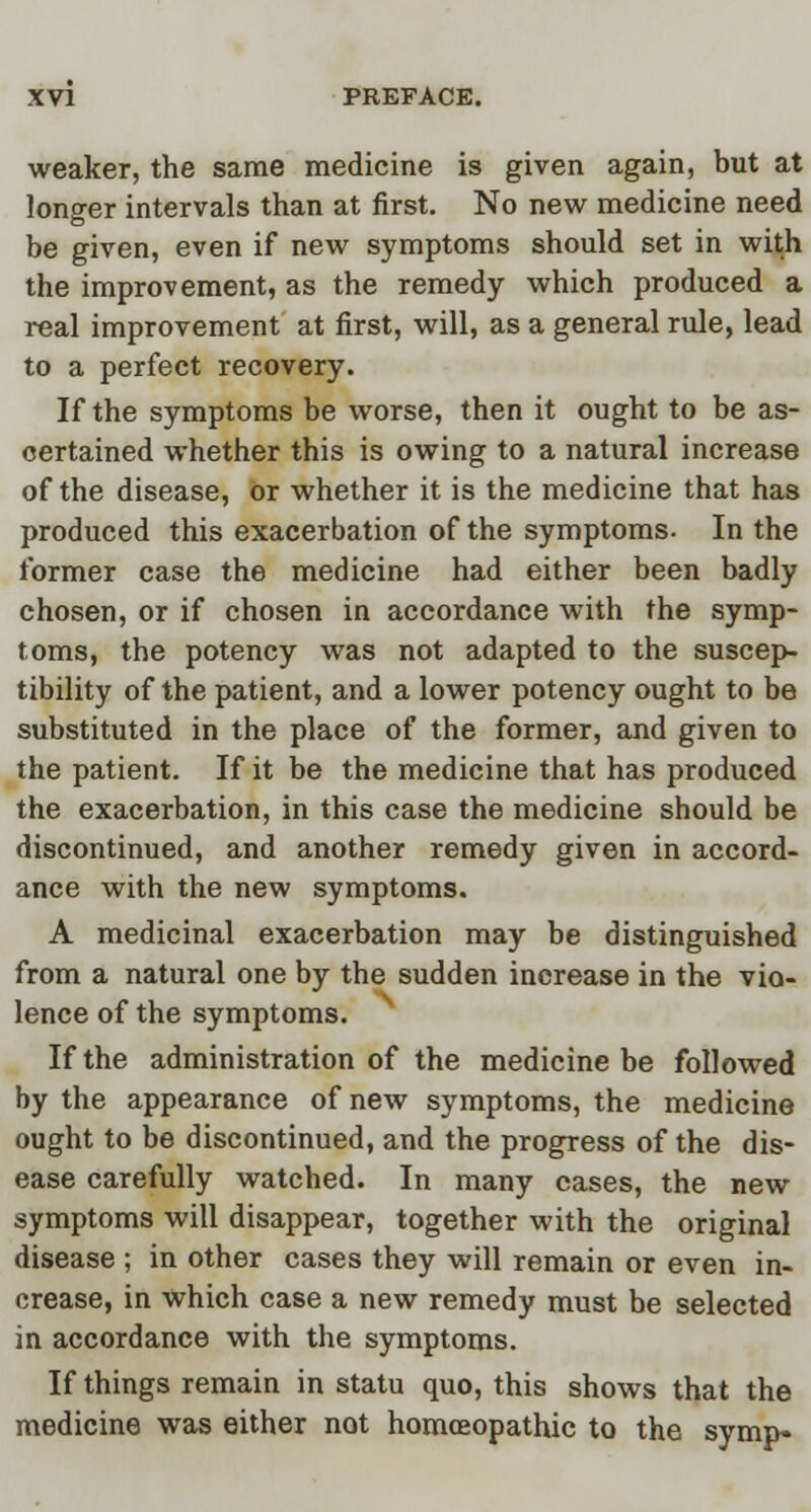 weaker, the same medicine is given again, but at longer intervals than at first. No new medicine need be given, even if new symptoms should set in with the improvement, as the remedy which produced a real improvement at first, will, as a general rule, lead to a perfect recovery. If the symptoms be worse, then it ought to be as- certained whether this is owing to a natural increase of the disease, or whether it is the medicine that has produced this exacerbation of the symptoms. In the former case the medicine had either been badly chosen, or if chosen in accordance with the symp- toms, the potency was not adapted to the suscep- tibility of the patient, and a lower potency ought to be substituted in the place of the former, and given to the patient. If it be the medicine that has produced the exacerbation, in this case the medicine should be discontinued, and another remedy given in accord- ance with the new symptoms. A medicinal exacerbation may be distinguished from a natural one by the sudden increase in the vio- lence of the symptoms. If the administration of the medicine be followed by the appearance of new symptoms, the medicine ought to be discontinued, and the progress of the dis- ease carefully watched. In many cases, the new symptoms will disappear, together with the original disease ; in other cases they will remain or even in- crease, in which case a new remedy must be selected in accordance with the symptoms. If things remain in statu quo, this shows that the medicine was either not homoeopathic to the symp-