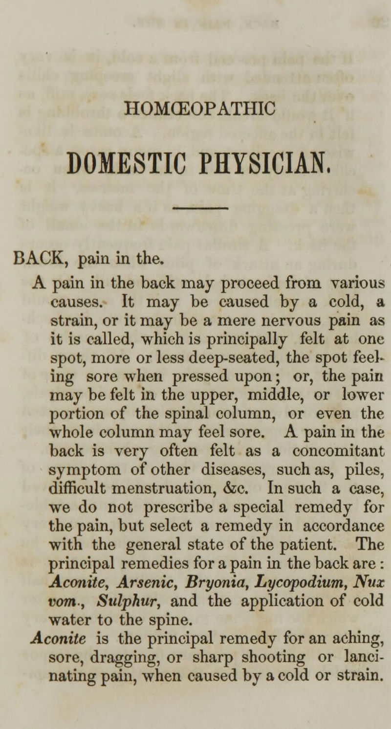 HOMCEOPATHIC DOMESTIC PHYSICIAN. BACK, pain in the. A pain in the back may proceed from various causes. It may be caused by a cold, a strain, or it may be a mere nervous pain as it is called, which is principally felt at one spot, more or less deep-seated, the spot feel- ing sore when pressed upon; or, the pain may be felt in the upper, middle, or lower portion of the spinal column, or even the whole column may feel sore. A pain in the back is very often felt as a concomitant symptom of other diseases, such as, piles, difficult menstruation, &c. In such a case, we do not prescribe a special remedy for the pain, but select a remedy in accordance with the general state of the patient. The principal remedies for a pain in the back are : Aconite, Arsenic, Bryonia, Lycopodium, Nux vom-, Sulphur, and the application of cold water to the spine. Aconite is the principal remedy for an aching, sore, dragging, or sharp shooting or lanci- nating pain, when caused by a cold or strain.