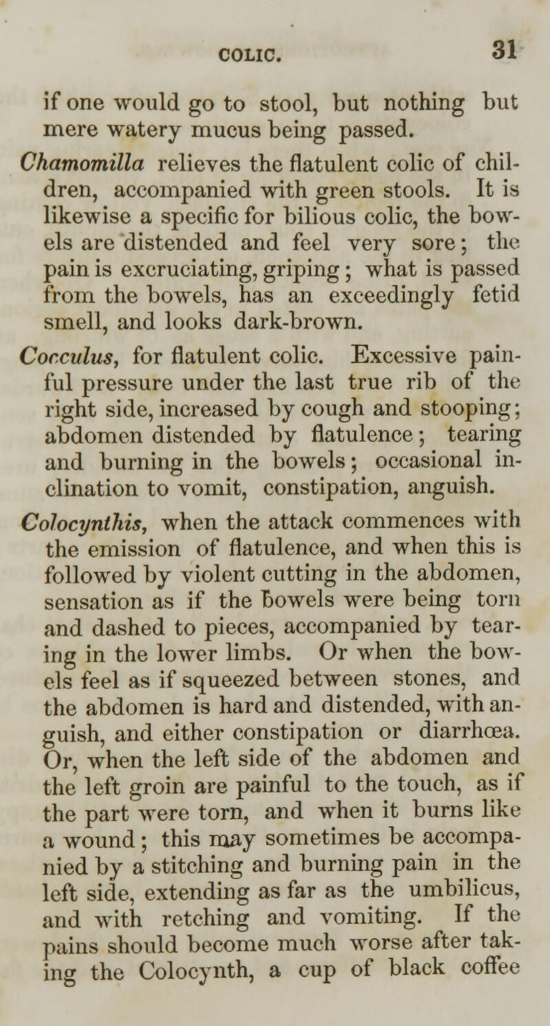 if one would go to stool, but nothing but mere watery mucus being passed. Chamomilla relieves the flatulent colic of chil- dren, accompanied with green stools. It is likewise a specific for bilious colic, the bow- els are distended and feel very sore; the pain is excruciating, griping ; what is passed from the bowels, has an exceedingly fetid smell, and looks dark-brown. Cocculus, for flatulent colic. Excessive pain- ful pressure under the last true rib of the right side, increased by cough and stooping; abdomen distended by flatulence; tearing and burning in the bowels; occasional in- clination to vomit, constipation, anguish. Colocynthis, when the attack commences with the emission of flatulence, and when this is followed by violent cutting in the abdomen, sensation as if the bowels were being torn and dashed to pieces, accompanied by tear- ing in the lower limbs. Or when the bow- els feel as if squeezed between stones, and the abdomen is hard and distended, with an- guish, and either constipation or diarrhoea. Or, when the left side of the abdomen and the left groin are painful to the touch, as if the part were torn, and when it burns like a wound; this may sometimes be accompa- nied by a stitching and burning pain in the left side, extending as far as the umbilicus, and with retching and vomiting. If the pains should become much worse after tak- ing the Colocynth, a cup of black coffee