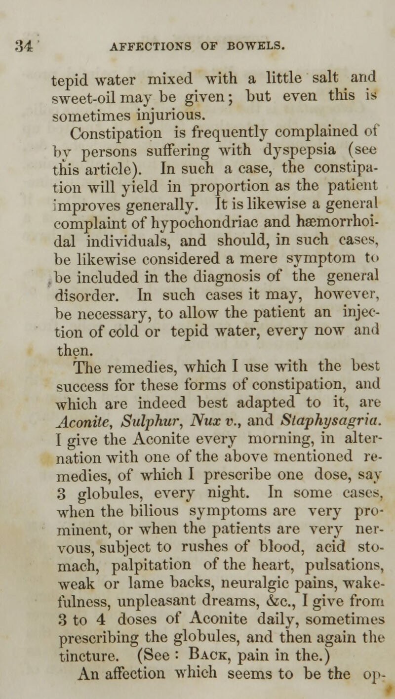 tepid water mixed with a little salt and sweet-oil may be given; but even this is sometimes injurious. Constipation is frequently complained of by persons suffering with dyspepsia (see this article). In such a case, the constipa- tion will yield in proportion as the patient improves generally. It is likewise a general complaint of hypochondriac and hsemorrhoi- dal individuals, and should, in such cases, be likewise considered a mere symptom to .be included in the diagnosis of the general disorder. In such cases it may, however, be necessary, to allow the patient an injec- tion of cold or tepid water, every now and then. The remedies, which I use with the best success for these forms of constipation, and which are indeed best adapted to it, are Aconite, Sulphur, Nux v., and Slaphysagria. I give the Aconite every morning, in alter- nation with one of the above mentioned re- medies, of which I prescribe one dose, say 3 globules, every night. In some cases. when the bilious symptoms are very pro- minent, or when the patients are very ner- vous, subject to rushes of blood, acid sto- mach, palpitation of the heart, pulsations, weak or lame backs, neuralgic pains, wake- fulness, unpleasant dreams, &c, I give from 3 to 4 doses of Aconite daily, sometimes prescribing the globules, and then again the tincture. (See : Back, pain in the.) An affection which seems to be the op-