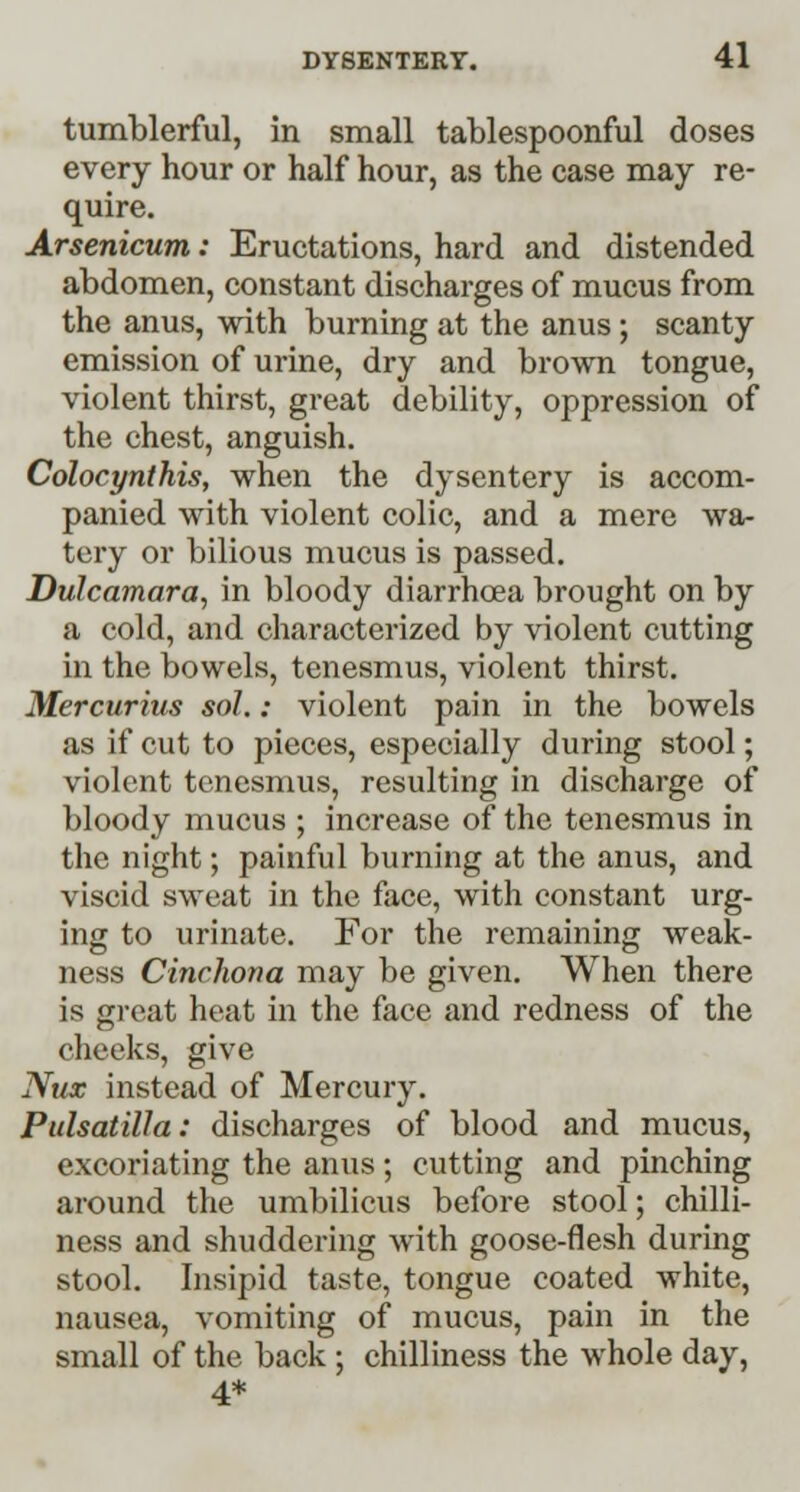 tumblerful, in small tablespoonful doses every hour or half hour, as the case may re- quire. Arsenicum: Eructations, hard and distended abdomen, constant discharges of mucus from the anus, with burning at the anus; scanty emission of urine, dry and brown tongue, violent thirst, great debility, oppression of the chest, anguish. Colocynthis, when the dysentery is accom- panied with violent colic, and a mere wa- tery or bilious mucus is passed. Dulcamara, in bloody diarrhoea brought on by a cold, and characterized by violent cutting in the bowels, tenesmus, violent thirst. Mercurius sol.: violent pain in the bowels as if cut to pieces, especially during stool; violent tenesmus, resulting in discharge of bloody mucus ; increase of the tenesmus in the night; painful burning at the anus, and viscid sweat in the face, with constant urg- ing to urinate. For the remaining weak- ness Cinchona may be given. When there is great heat in the face and redness of the cheeks, give Nux instead of Mercury. Pulsatilla: discharges of blood and mucus, excoriating the anus; cutting and pinching around the umbilicus before stool; chilli- ness and shuddering with goose-flesh during stool. Insipid taste, tongue coated white, nausea, vomiting of mucus, pain in the small of the back ; chilliness the whole day, 4*