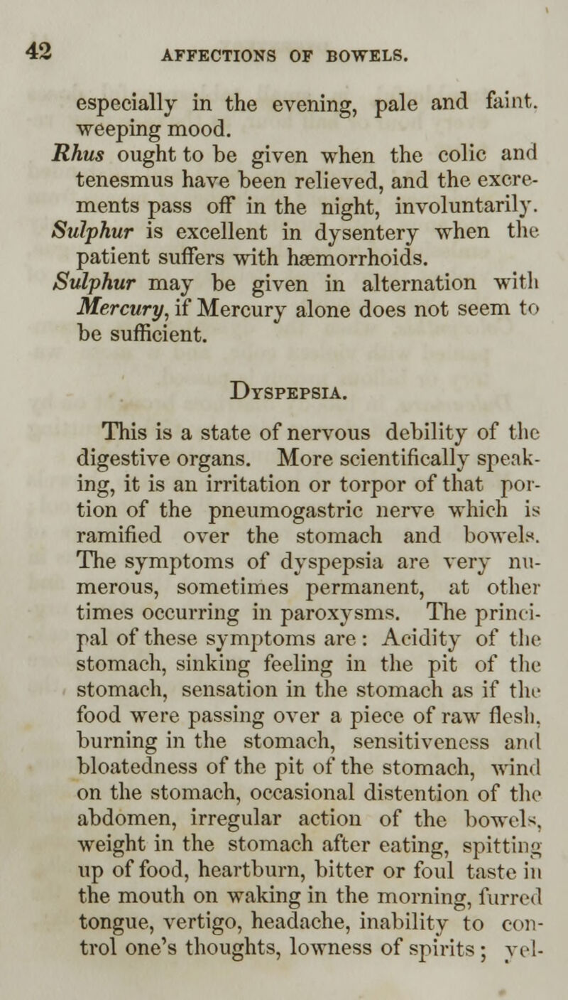 especially in the evening, pale and faint, weeping mood. Rhus ought to be given when the colic and tenesmus have been relieved, and the excre- ments pass off in the night, involuntarily. Sulphur is excellent in dysentery when the patient suffers with haemorrhoids. Sulphur may be given in alternation with Mercury, if Mercury alone does not seem to be sufficient. Dyspepsia. This is a state of nervous debility of the digestive organs. More scientifically speak- ing, it is an irritation or torpor of that por- tion of the pneumogastric nerve which is ramified over the stomach and bowels. The symptoms of dyspepsia are very nu- merous, sometimes permanent, at other times occurring in paroxysms. The princi- pal of these symptoms are : Acidity of the stomach, sinking feeling in the pit of the stomach, sensation in the stomach as if the food were passing over a piece of raw flesh, burning in the stomach, sensitiveness ami bloatedness of the pit of the stomach, wind on the stomach, occasional distention of the abdomen, irregular action of the bowels, weight in the stomach after eating, spitting up of food, heartburn, bitter or foul taste in the mouth on waking in the morning, furred tongue, vertigo, headache, inability to con- trol one's thoughts, lowness of spirits ; vel-