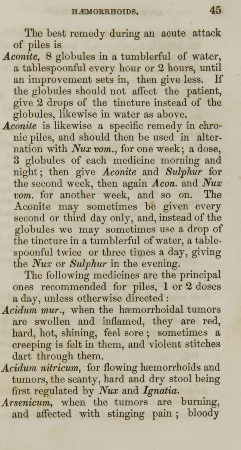 The best remedy during an acute attack of piles is Aconite, 8 globules in a tumblerful of water, a tablespoonful every hour or 2 hours, until an improvement sets in, then give less. If the globules should not affect the patient, give 2 drops of the tincture instead of the globules, likewise in water as above. Aconite is likewise a specific remedy in chro- nic piles, and should then be used in alter- nation with Nux vom., for one week; a dose, 3 globules of each medicine morning and night; then give Aconite and Sulphur for the second week, then again Aeon, and Nux vom. for another week, and so on. The Aconite may sometimes be given every second or third day only, and, instead of the globules we may sometimes use a drop of the tincture in a tumblerful of water, a table- spoonful twice or three times a day, giving the Nux or Sulphur in the evening. The following medicines are the principal ones recommended for piles, 1 or 2 doses a day, unless otherwise directed : Acidum mur., when the hemorrhoidal tumors are swollen and inflamed, they are red, hard, hot, shining, feel sore ; sometimes a creeping is felt in them, and violent stitches dart through them. Acidum nitricum, for flowing haemorrhoids and tumors, the scanty, hard and dry stool being first regulated by Nux and Ignatia. Arsenicum, when the tumors are burning, and affected with stinging pain ; bloody