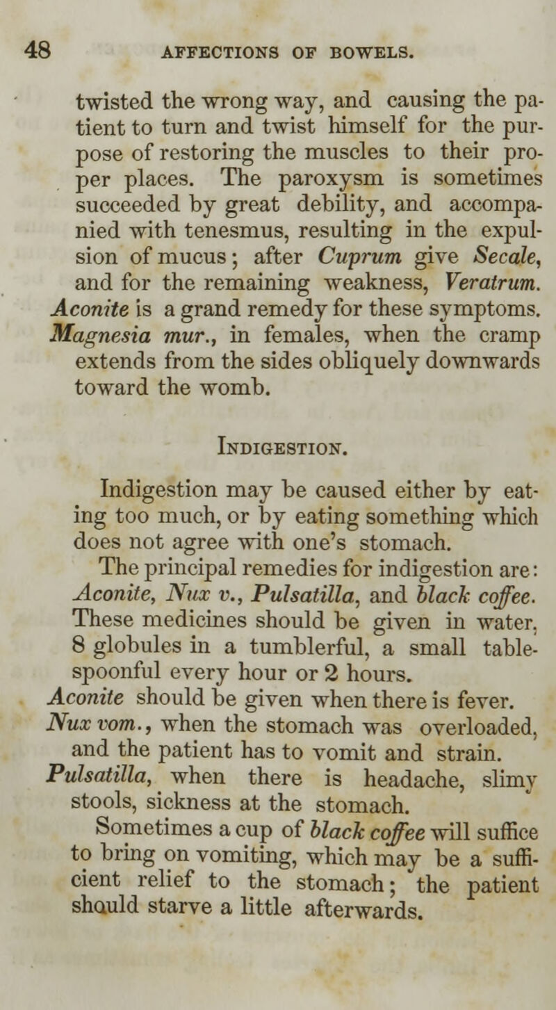 twisted the wrong way, and causing the pa- tient to turn and twist himself for the pur- pose of restoring the muscles to their pro- per places. The paroxysm is sometimes succeeded by great debility, and accompa- nied with tenesmus, resulting in the expul- sion of mucus; after Cuprum give Secale, and for the remaining weakness, Veratrum. Aconite is a grand remedy for these symptoms. Magnesia mur., in females, when the cramp extends from the sides obliquely downwards toward the womb. Indigestion. Indigestion may be caused either by eat- ing too much, or by eating something which does not agree with one's stomach. The principal remedies for indigestion are: Aconite, Nux v., Pulsatilla, and black coffee. These medicines should be given in water. 8 globules in a tumblerful, a small table- spoonful every hour or 2 hours. Aconite should be given when there is fever. Nux vom., when the stomach was overloaded, and the patient has to vomit and strain. Pulsatilla, ^ when there is headache, slimy stools, sickness at the stomach. Sometimes a cup of black coffee will suffice to bring on vomiting, which may be a suffi- cient relief to the stomach; the patient shauld starve a little afterwards.