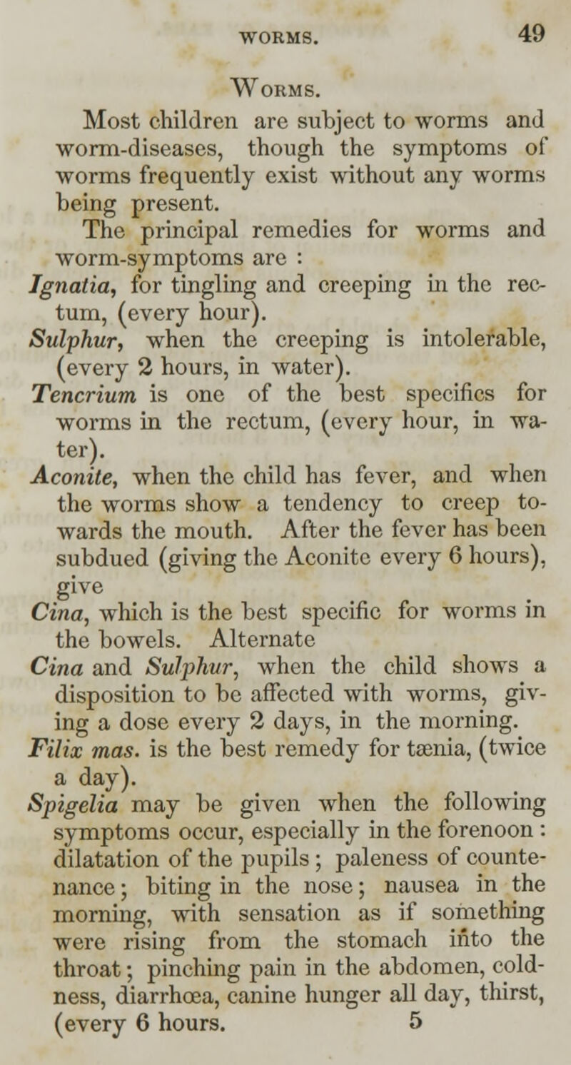 Worms. Most children are subject to worms and worm-diseases, though the symptoms of worms frequently exist without any worms being present. The principal remedies for worms and worm-symptoms arc : Ignatia, for tingling and creeping in the rec- tum, (every hour). Sulphur, when the creeping is intolerable, (every 2 hours, in water). Tencrium is one of the best specifics for worms in the rectum, (every hour, in wa- ter). Aconite, when the child has fever, and when the worms show a tendency to creep to- wards the mouth. After the fever has been subdued (giving the Aconite every 6 hours), give Cina, which is the best specific for worms in the bowels. Alternate Cina and Sulphur, when the child shows a disposition to be affected with worms, giv- ing a dose every 2 days, in the morning. Filix mas. is the best remedy for taenia, (twice a day). Spigelia may be given when the following symptoms occur, especially in the forenoon : dilatation of the pupils; paleness of counte- nance ; biting in the nose; nausea in the morning, with sensation as if something were rising from the stomach into the throat; pinching pain in the abdomen, cold- ness, diarrhoea, canine hunger all day, thirst, (every 6 hours. 5