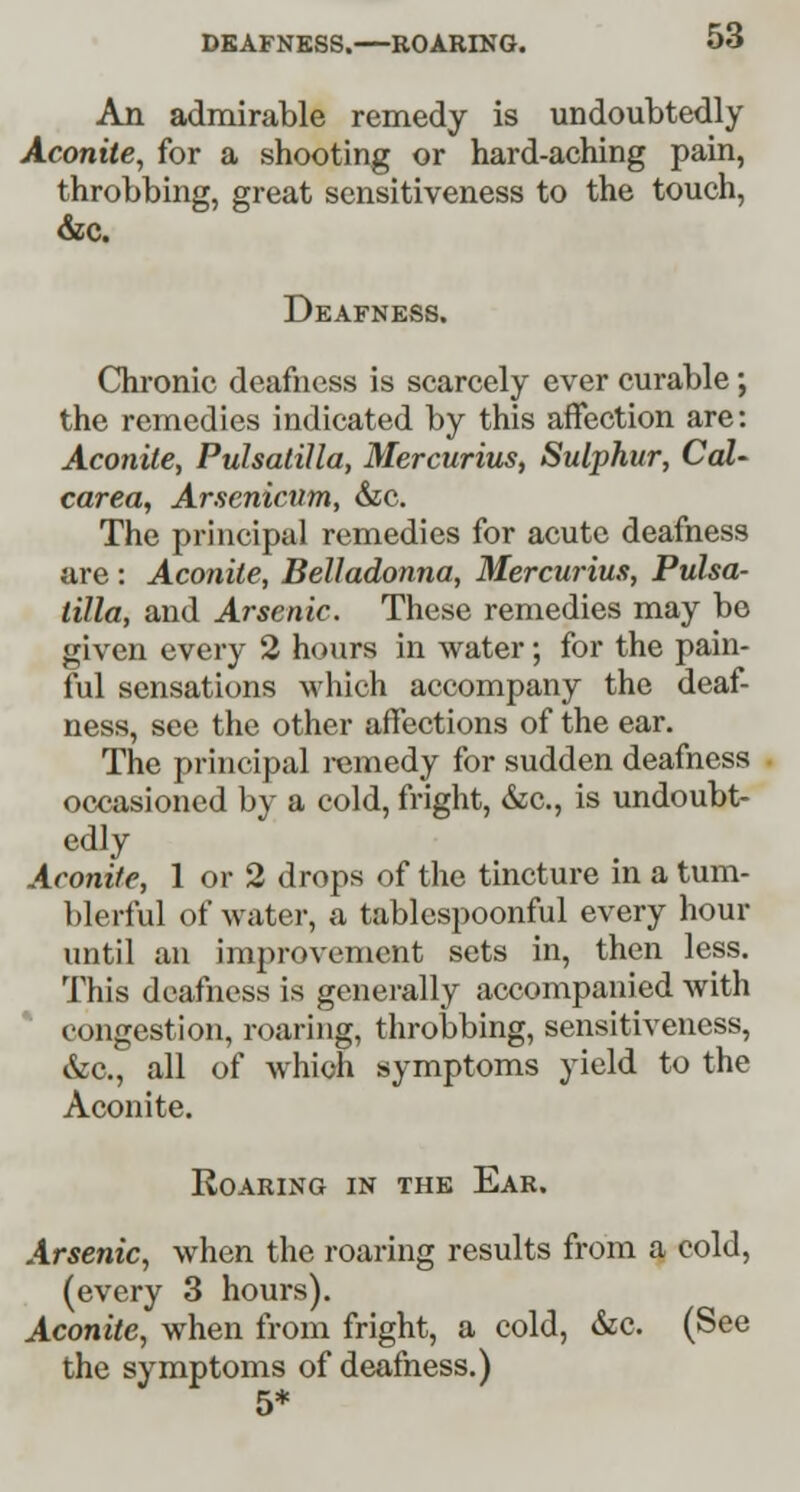 An admirable remedy is undoubtedly Aconite, for a shooting or hard-aching pain, throbbing, great sensitiveness to the touch, &c. Deafness. Chronic deafness is scarcely ever curable; the remedies indicated by this affection are: Aconite, Pulsatilla, Mercurius, Sulphur, Cal- carea, Arsenicum, &c. The principal remedies for acute deafness are : Aconite, Belladonna, Mercurius, Pulsa- tilla, and Arsenic. These remedies may be given every 2 hours in water; for the pain- ful sensations which accompany the deaf- ness, see the other affections of the ear. The principal remedy for sudden deafness occasioned by a cold, fright, &c., is undoubt- edly Aconite, 1 or 2 drops of the tincture in a tum- blerful of water, a tablespoonful every hour until an improvement sets in, then less. This deafness is generally accompanied with congestion, roaring, throbbing, sensitiveness, &c, all of which symptoms yield to the Aconite. Roaring in the Ear. Arsenic, when the roaring results from a cold, (every 3 hours). Aconite, when from fright, a cold, &c. (See the symptoms of deafness.) 5*