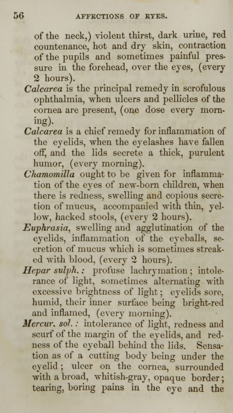 of the neck,) violent thirst, dark urine, red countenance, hot and dry skin, contraction of the pupils and sometimes painful pres- sure in the forehead, over the eyes, (every 2 hours). Calcarea is the principal remedy in scrofulous ophthalmia, when ulcers and pellicles of the cornea are present, (one dose every morn- Calcarea is a chief remedy for inflammation of the eyelids, when the eyelashes have fallen off, and the lids secrete a thick, purulent humor, (every morning). Chamomilla ought to be given for inflamma- tion of the eyes of new-born children, when there is redness, swelling and copious secre- tion of mucus, accompanied with thin, yel- low, hacked stools, (every 2 hours). Euphrasia, swelling aud agglutination of the eyelids, inflammation of the eyeballs, se- cretion of mucus which is sometimes streak- ed with blood, (every 2 hours). Hepar sulph.: profuse lachrymation ; intole- rance of light, sometimes alternating with excessive brightness of light; eyelids sore, humid, their inner surface being bright-red and inflamed, (every morning). Mercur. sol.: intolerance of light, redness and scurf of the margin of the eyelids, and red- ness of the eyeball behind the lids. Sensa- tion as of a cutting body being under the eyelid; ulcer on the cornea, surrounded with a broad, whitish-gray, opaque border; tearing, boring pains hi the eye and the