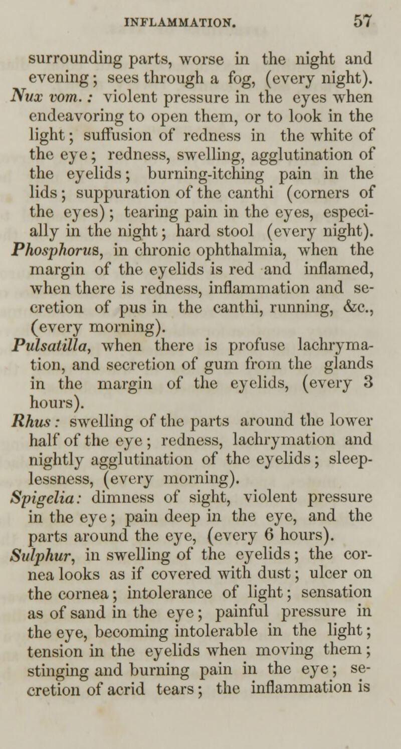 surrounding parts, worse in the night and evening; sees through a fog, (every night). Nux vom.: violent pressure in the eyes when endeavoring to open them, or to look in the light; suffusion of redness in the white of the eye; redness, swelling, agglutination of the eyelids; burning-itching pain in the lids ; suppuration of the canthi (corners of the eyes); tearing pain in the eyes, especi- ally in the night; hard stool (every night). Phosj)horua, in chronic ophthalmia, when the margin of the eyelids is red and inflamed, when there is redness, inflammation and se- cretion of pus in the canthi, running, &c, (every morning). Pulsatilla, when there is profuse lachryma- tion, and secretion of gum from the glands in the margin of the eyelids, (every 3 hours). Rhus : swelling of the parts around the lower half of the eye ; redness, lachrymation and nightly agglutination of the eyelids; sleep- lessness, (every morning). Spigelia: dimness of sight, violent pressure in the eye; pain deep in the eye, and the parts around the eye, (every 6 hours). Sulphur, in swelling of the eyelids; the cor- nea looks as if covered with dust; ulcer on the cornea; intolerance of light; sensation as of sand in the eye; painful pressure in the eye, becoming intolerable in the light; tension in the eyelids when moving them; stinging and burning pain in the eye; se- cretion of acrid tears; the inflammation is