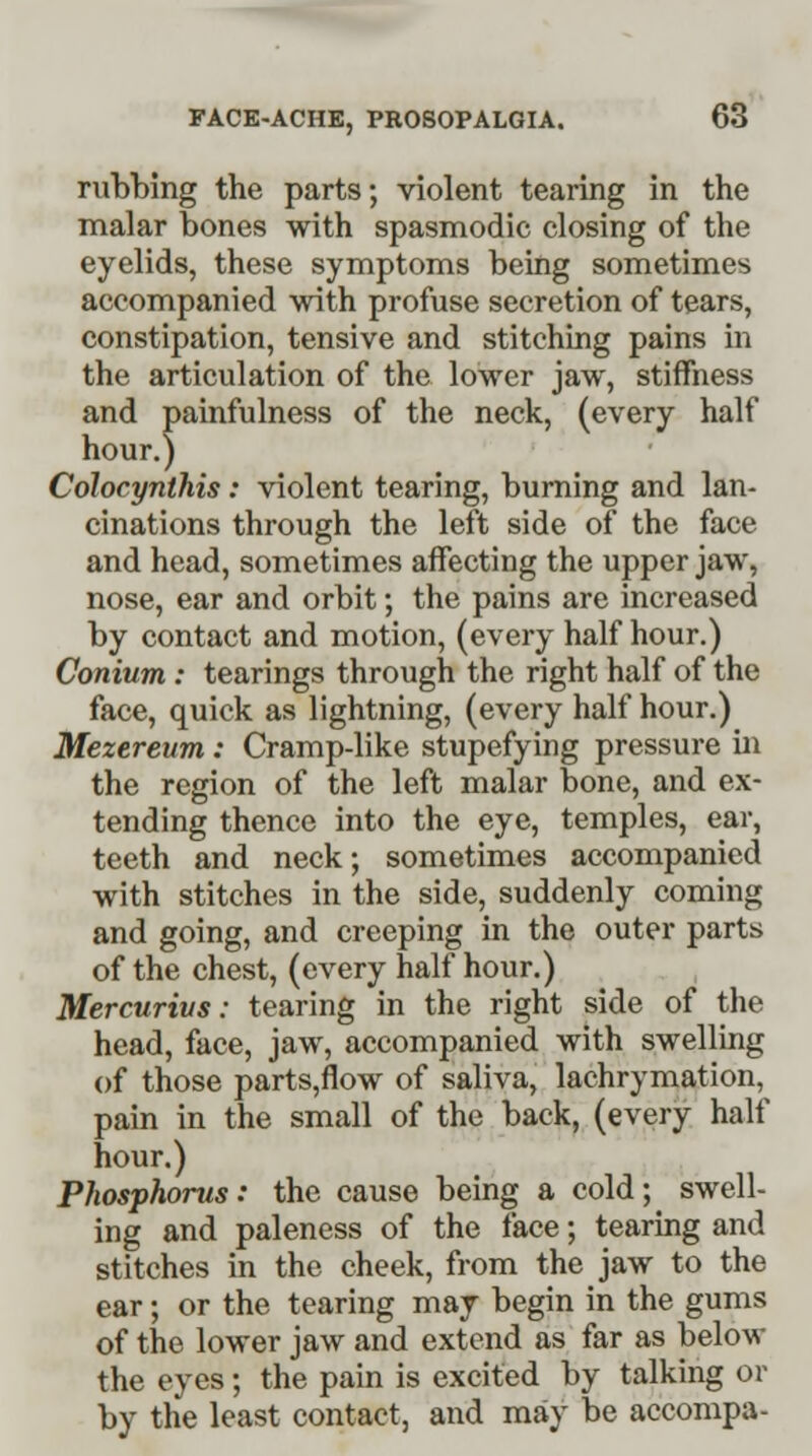 rubbing the parts; violent tearing in the malar bones with spasmodic closing of the eyelids, these symptoms being sometimes accompanied with profuse secretion of tears, constipation, tensive and stitching pains in the articulation of the lower jaw, stiffness and painfulness of the neck, (every half hour.) Colocynlhis: violent tearing, burning and lan- cinations through the left side of the face and head, sometimes affecting the upper jaw, nose, ear and orbit; the pains are increased by contact and motion, (every half hour.) Conium : tearings through the right half of the face, quick as lightning, (every half hour.) Mezereum : Cramp-like stupefying pressure in the region of the left malar bone, and ex- tending thence into the eye, temples, ear, teeth and neck; sometimes accompanied with stitches in the side, suddenly coming and going, and creeping in the outer parts of the chest, (every half hour.) Mercurivs: tearing in the right side of the head, face, jaw, accompanied with swelling of those parts,flow of saliva, lachrymation, pain in the small of the back, (every half hour.) Phosphorus: the cause being a cold; swell- ing and paleness of the face; tearing and stitches in the cheek, from the jaw to the ear; or the tearing may begin in the gums of the lower jaw and extend as far as below the eyes; the pain is excited by talking or by the least contact, and may be accompa-