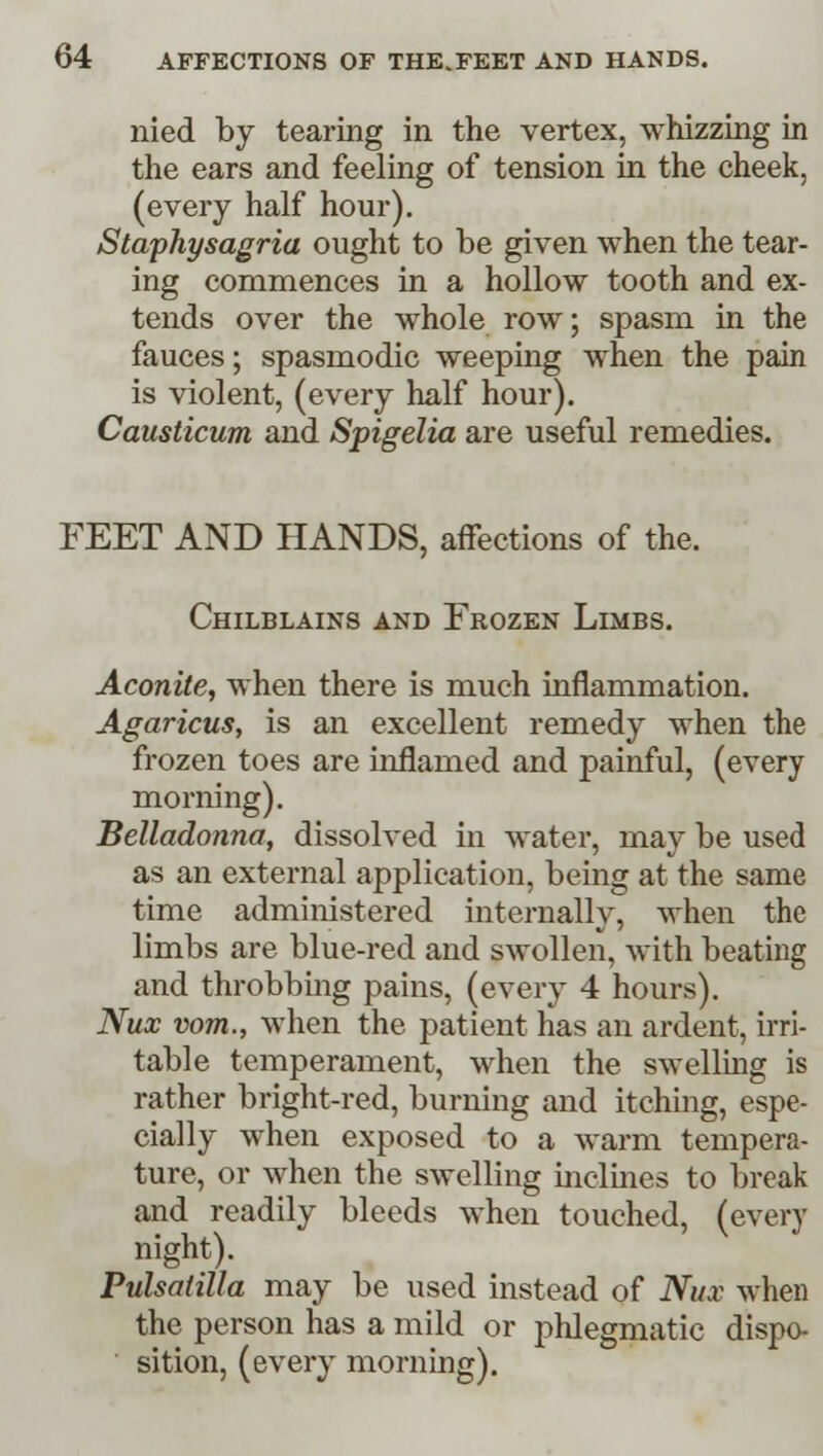 nied by tearing in the vertex, whizzing in the ears and feeling of tension in the cheek, (every half hour). Staphysagria ought to be given when the tear- ing commences in a hollow tooth and ex- tends over the whole row; spasm in the fauces; spasmodic weeping when the pain is violent, (every half hour). Causticum and Spigelia are useful remedies. FEET AND HANDS, affections of the. Chilblains and Frozen Limbs. Aconite, when there is much inflammation. Agaricus, is an excellent remedy when the frozen toes are inflamed and painful, (every morning). Belladonna, dissolved in water, may be used as an external application, being at the same time administered internally, when the limbs are blue-red and swollen, with beating and throbbing pains, (every 4 hours). Nux vom., when the patient has an ardent, irri- table temperament, when the swelling is rather bright-red, burning and itching, espe- cially when exposed to a warm tempera- ture, or when the swelling inclines to break and readily bleeds when touched, (every night). Pulsatilla may be used instead of Nux when the person has a mild or phlegmatic dispo- sition, (every morning).