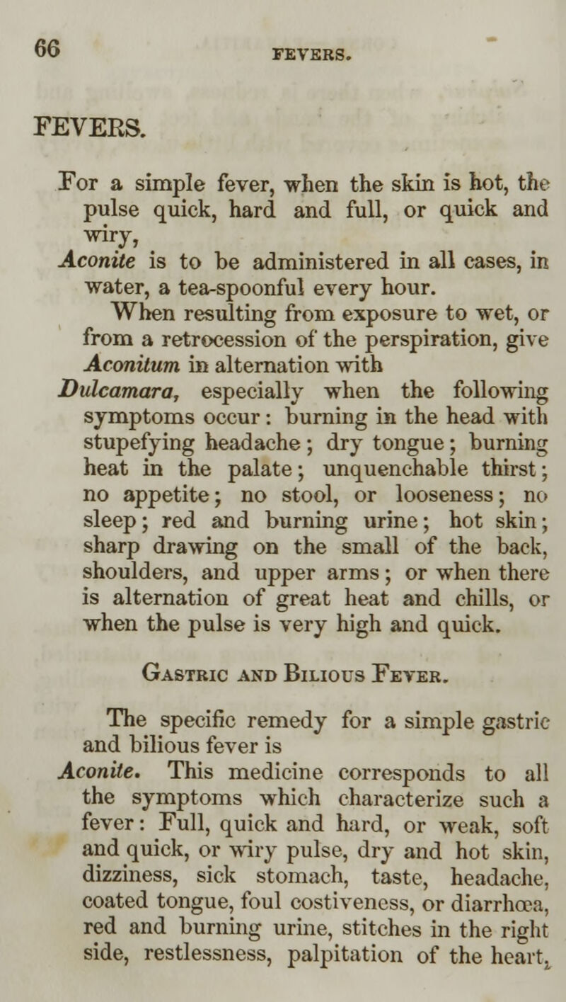 FEVERS. For a simple fever, when the skin is hot, the pulse quick, hard and full, or quick and wiry, Aconite is to be administered in all cases, in water, a tea-spoonful every hour. When resulting from exposure to wet, or from a retrocession of the perspiration, give Aconitum in alternation with Dulcamara, especially when the following symptoms occur: burning in the head with stupefying headache ; dry tongue; burning heat in the palate; unquenchable thirst; no appetite; no stool, or looseness; no sleep; red and burning urine; hot skin; sharp drawing on the small of the back, shoulders, and upper arms; or when there is alternation of great heat and chills, or when the pulse is very high and quick. Gastric and Bilious Fever. The specific remedy for a simple gastric and bilious fever is Aconite. This medicine corresponds to all the symptoms which characterize such a fever: Full, quick and hard, or weak, soft and quick, or wiry pulse, dry and hot skin, dizziness, sick stomach, taste, headache, coated tongue, foul costiveness, or diarrhoea, red and burning urine, stitches in the right side, restlessness, palpitation of the heart