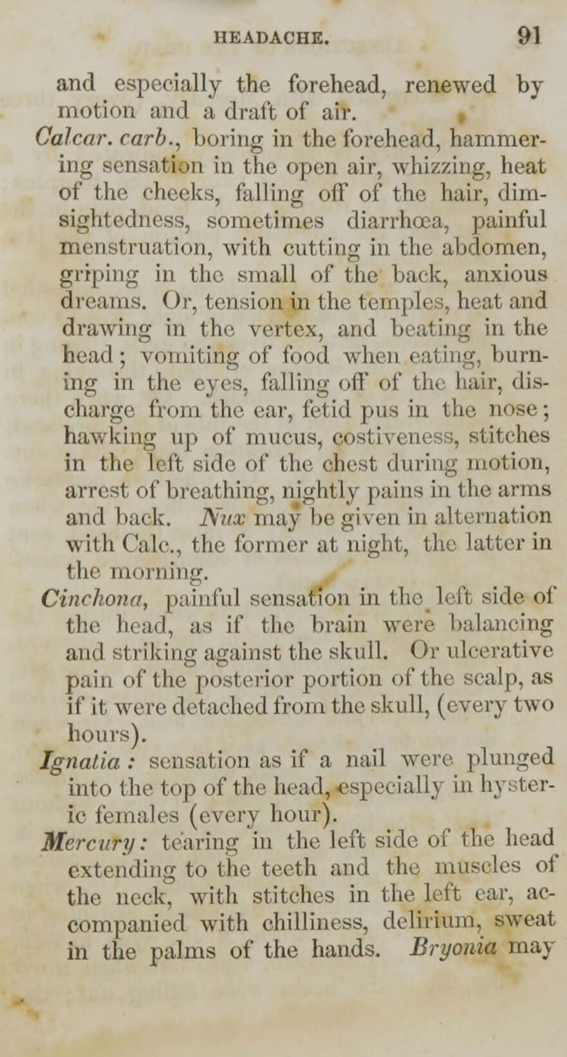 and especially the forehead, renewed by motion and a draft of air. Oalcar. carb., boring in the forehead, hammer- ing sensation in the open air, whizzing, heat of the checks, falling off of the hair, dim- sightedness, sometimes diarrhoea, painful menstruation, with cutting in the abdomen, griping in the small of the back, anxious dreams. Or, tension in the temples, heat and drawing in the vertex, and beating in the head; vomiting of food when eating, burn- ing in the eyes, falling off of the hair, dis- charge from the ear, fetid pus in the nose; hawking up of mucus, costivencss, stitches in the left side of the cliest during motion, arrest of breathing, nightly pains in the arms and back. Nitx may be given in alternation with Calc, the former at night, the latter in the morning. Cinchona, painful sensation in the left side of the bead, as it* the brain were balancing and si riking against the skull. Or ulcerative pain of the posterior portion of the scalp, as if it were detached from the skull, (every two hours). Ignalia : sensation as if a nail were plunged into the top of the head, especially in h\ fcer- ic females (every hour). Mercury: tearing in the left side of tin- head extending to the teeth and the muscles of tin1 neck, with stitches in the left ear, ac- companied with chilliness, delirium, sweat in the palms of the hands. Bryonia may