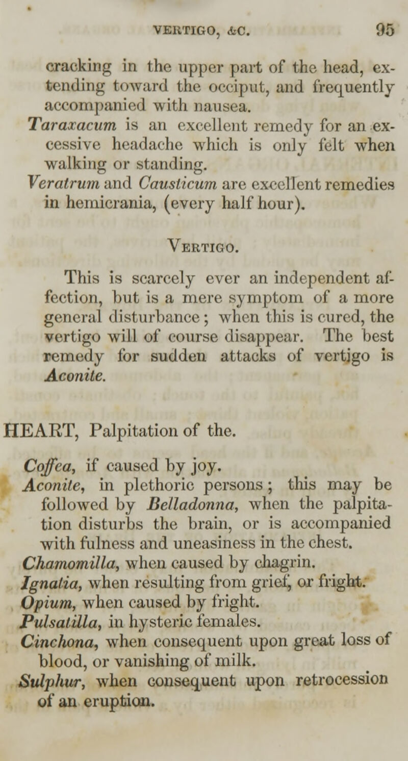 cracking in the upper part of the head, ex- tending toward the occiput, and frequently accompanied with nausea. Taraxacum is an excellent remedy for an ex- cessive headache which is only felt when walking or standing. Veratrum and Causlicum are excellent remedies in hemicrania, (every half hour). Vertigo. This is scarcely ever an independent af- fection, but is a mere symptom of a more general disturbance ; when this is cured, the vertigo will of course disappear. The best remedy for sudden attacks of vertigo is Aconite. HEART, Palpitation of the. Cojfea, if caused by joy. Aconite, in plethoric persons; this may be followed by Belladonna, when the palpita- tion disturbs the brain, or is accompanied with fulness and uneasiness in the chest. Chamomilla, when caused by chagrin. Ignatia, when resulting from grief, or fright. Opium, when caused by fright. Pulsatilla, in hysteric females. Cinchona, when consequent upon great loss of blood, or vanishing of milk. Sulphur, when consequent upon retrocession of an eruption.
