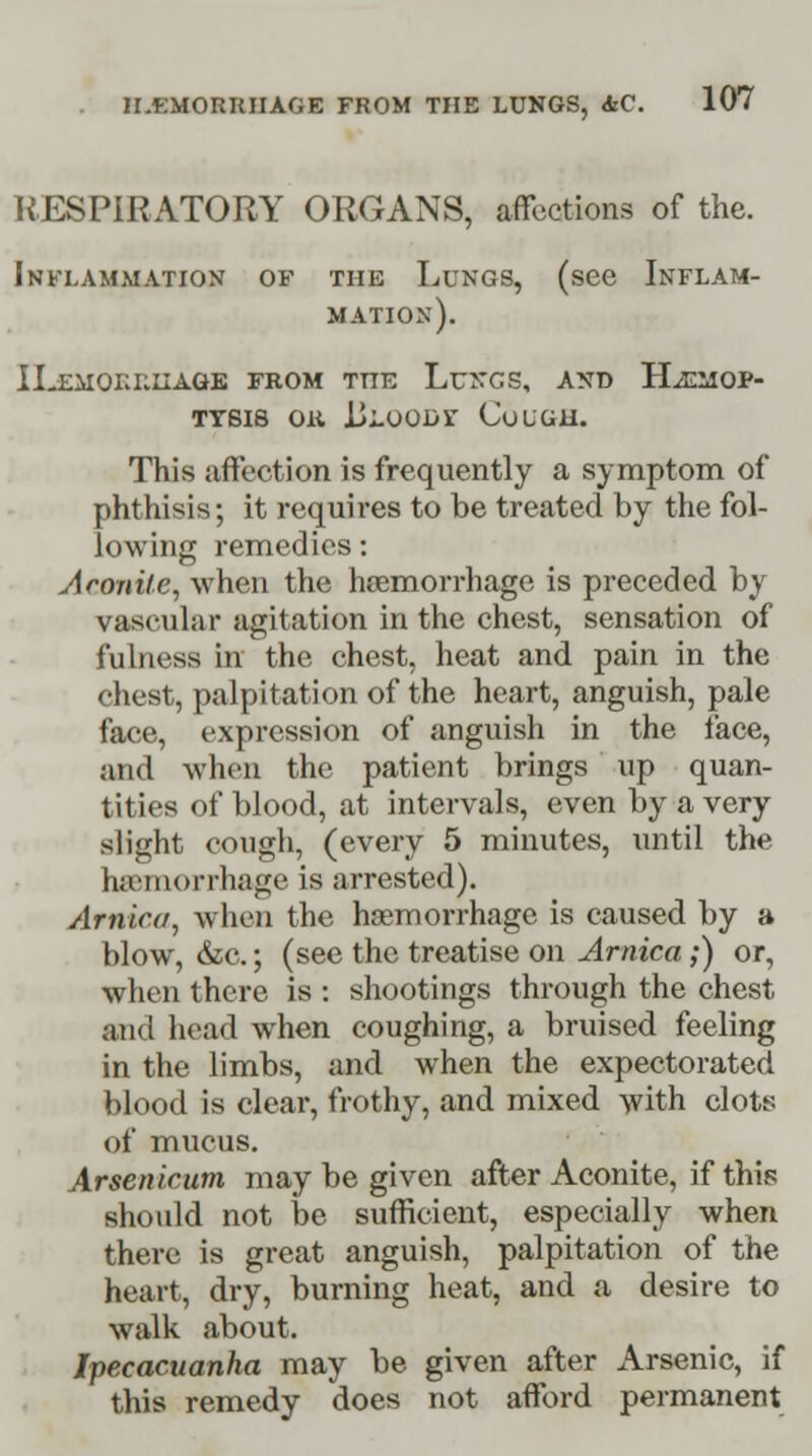 RESPIRATORY ORGANS, affections of the. Inflammation of the Lungs, (see Inflam- mation). ILemoi:i:iiage from the Lungs, and Haemop- tysis OU ULOODi' CuLGH. This affection is frequently a symptom of phthisis; it requires to be treated by the fol- lowing remedies: Aconite, when the haemorrhage is preceded by vascular agitation in the chest, sensation of fulness in the chest, heat and pain in the chest, palpitation of the heart, anguish, pale face, expression of anguish in the face, and when the patient brings up quan- tities of blood, at intervals, even by a very slight cough, (every 5 minutes, until the haemorrhage is arrested). Arnica, when the haemorrhage is caused by a blow, &c.; (see the treatise on Arnica;) or, when there is : shootings through the chest and head when coughing, a bruised feeling in the limbs, and when the expectorated blood is clear, frothy, and mixed with clots of mucus. Arsenicum may be given after Aconite, if this should not be sufficient, especially when there is great anguish, palpitation of the heart, dry, burning heat, and a desire to walk about. Ipecacuanha may be given after Arsenic, if this remedy does not afford permanent