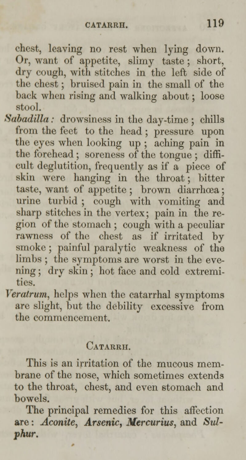 chest, leaving no rest when lying down. Or, want of appetite, slimy taste; short, dry cough, with stitches in the left side of the chest; bruised pain in the small of the back when rising and walking about; loose stool. Sabadilla: drowsiness in the day-time ; chills from the feet to the head ; pressure upon the eyes when looking up ; aching pain in the forehead ; soreness of the tongue ; diffi- cult deglutition, frequently as if a piece of skin were hanging in the throat; bitter taste, want of appetite ; brown diarrhoea; urine turbid ; cough with vomiting and sharp stitches in the vertex; pain in the re- gion of the stomach ; cough with a peculiar rawness of the chest as if irritated by smoke; painful paralytic weakness of the limbs ; the symptoms are worst in the eve- ning ; dry skin ; hot face and cold extremi- ties. Veratrum, helps when the catarrhal symptoms arc slight, but the debility excessive from the commencement. Catarrh. This is an irritation of the mucous mem- brane of the nose, which sometimes extends to the throat, chest, and even stomach and bowels. The principal remedies for this affection are: Aconite, Arsenic, Mercurius, and Sul- phur.