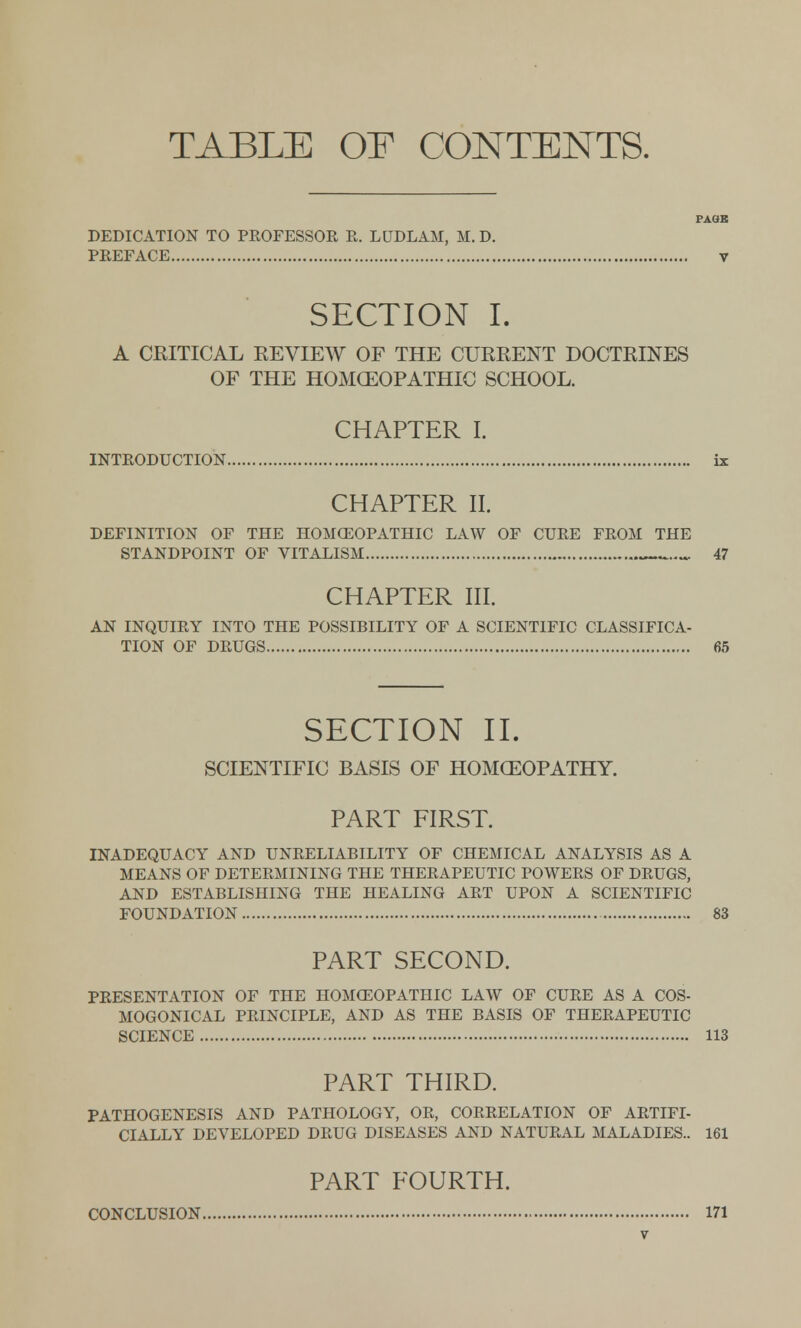 TABLE OF CONTENTS. PAOK DEDICATION TO PROFESSOR R. LUDLAM, M. D. PREFACE V SECTION I. A CRITICAL REVIEW OF THE CURRENT DOCTRINES OF THE HOMOEOPATHIC SCHOOL. CHAPTER I. INTRODUCTION ix CHAPTER II. DEFINITION OF THE HOMOEOPATHIC LAW OF CURE FROM THE STANDPOINT OF VITALISM 47 CHAPTER III. AN INQUIRY INTO THE POSSIBILITY OF A SCIENTIFIC CLASSIFICA- TION OF DRUGS 65 SECTION II. SCIENTIFIC BASIS OF HOMOEOPATHY. PART FIRST. INADEQUACY AND UNRELIABILITY OF CHEMICAL ANALYSIS AS A MEANS OF DETERMINING THE THERAPEUTIC POWERS OF DRUGS, AND ESTABLISHING THE HEALING ART UPON A SCIENTIFIC FOUNDATION 83 PART SECOND. PRESENTATION OF THE HOMOEOPATHIC LAW OF CURE AS A COS- MOGONICAL PRINCIPLE, AND AS THE BASIS OF THERAPEUTIC SCIENCE 113 PART THIRD. PATHOGENESIS AND PATHOLOGY, OR, CORRELATION OF ARTIFI- CIALLY DEVELOPED DRUG DISEASES AND NATURAL MALADIES.. 161 PART FOURTH. CONCLUSION 171