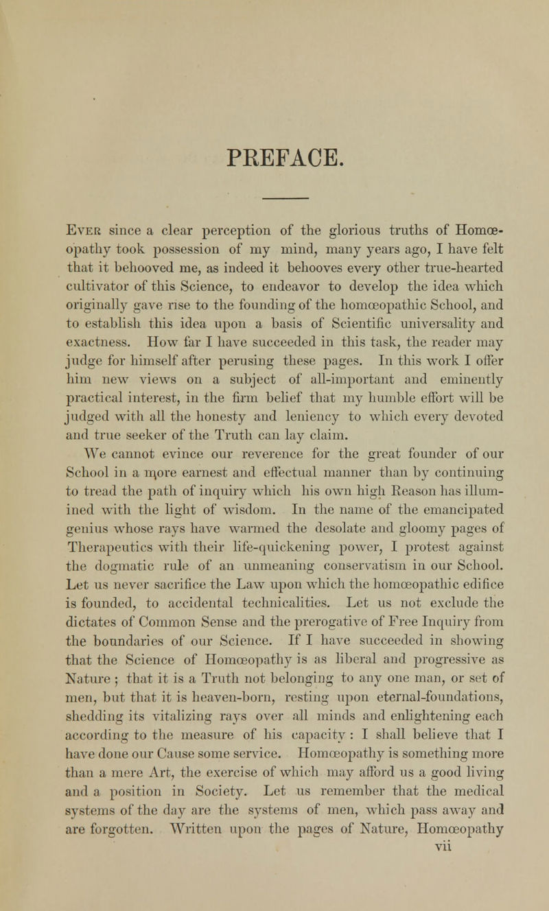 PREFACE. Ever since a clear perception of the glorious truths of Homoe- opathy took possession of my mind, many years ago, I have felt that it behooved me, as indeed it behooves every other true-hearted cultivator of this Science, to endeavor to develop the idea which originally gave rise to the founding of the homoeopathic School, and to establish this idea upon a basis of Scientific universality and exactness. How far I have succeeded in this task, the reader may judge for himself after perusing these pages. In this work I offer him new views on a subject of all-important and eminently practical interest, in the firm belief that my humble effort will be judged with all the honesty and leniency to which every devoted and true seeker of the Truth can lay claim. We cannot evince our reverence for the great founder of our School in a m,ore earnest and effectual manner than by continuing to tread the path of inquiry which his own high Reason has illum- ined with the light of wisdom. In the name of the emancipated genius whose rays have warmed the desolate and gloomy pages of Therapeutics with their life-quickening power, I protest against the dogmatic rule of an unmeaning conservatism in our School. Let us never sacrifice the Law upon which the homoeopathic edifice is founded, to accidental technicalities. Let us not exclude the dictates of Common Sense and the prerogative of Free Inquiry from the boundaries of our Science. If I have succeeded in showing that the Science of Homoeopathy is as liberal and progressive as Nature ; that it is a Truth not belonging to any one man, or set of men, but that it is heaven-born, resting upon eternal-foundations, shedding its vitalizing rays over all minds and enlightening each according to the measure of his capacity : I shall believe that I have done our Cause some service. Homoeopathy is something more than a mere Art, the exercise of which may afford us a good living and a position in Society. Let us remember that the medical systems of the day are the systems of men, which pass away and are forgotten. Written upon the pages of Nature, Homoeopathy