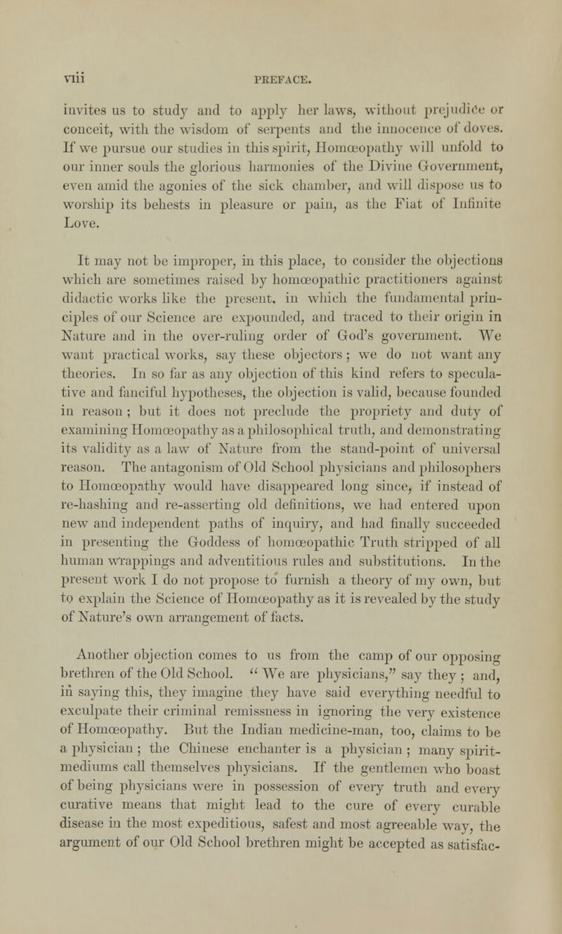 nii invites us to study and to apply her laws, without prejudice or conceit, with the wisdom of serpents and the innocence of doves. If we pursue our studies in this spirit, Homoeopathy will unfold to our inner souls the glorious harmonies of the Divine Government, even amid the agonies of the sick chamber, and will dispose us to worship its behests in pleasure or pain, as the Fiat of Infinite Love. It may not be improper, in this place, to consider the objections which are sometimes raised by homoeopathic practitioners against didactic works like the present, in which the fundamental prin- ciples of our Science are expounded, and traced to their origin in Nature and in the over-ruling order of God's government. We want practical works, say these objectors; we do not want any theories. In so far as any objection of this kind refers to specula- tive and fanciful hypotheses, the objection is valid, because founded in reason; but it does not preclude the propriety and duty of examining Homoeopathy as a philosophical truth, and demonstrating its validity as a law of Nature from the stand-point of universal reason. The antagonism of Old School physicians and philosophers to Homoeopathy would have disappeared long since, if instead of re-hashing and re-asserting old definitions, we had entered upon new and independent paths of inquiry, and had finally succeeded in presenting the Goddess of homoeopathic Truth stripped of all human wrappings and adventitious rules and substitutions. In the present work I do not propose to furnish a theory of my own, but to explain the Science of Homoeopathy as it is revealed by the study of Nature's own arrangement of facts. Another objection comes to us from the camp of our opposing brethren of the Old School. We are physicians, say they ; and, in saying this, they imagine they have said everything needful to exculpate their criminal remissness in ignoring the very existence of Homoeopathy. But the Indian medicine-man, too, claims to be a physician ; the Chinese enchanter is a physician ; many spirit- mediums call themselves physicians. If the gentlemen who boast of being physicians were in possession of every truth and every curative means that might lead to the cure of every curable disease in the most expeditious, safest and most agreeable way, the argument of our Old School brethren might be accepted as satisfac-