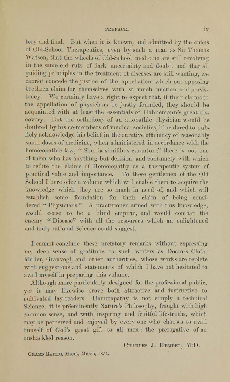 fcory and final. But when it is known, and admitted by the chiefs of Old-School Therapeutics, even by such a man as Sir Thomas Watson, that the wheels of Old-School medicine are still revolving in the same old ruts of dark uncertainty and doubt, and that all guiding principles in the treatment of diseases are still wanting, we cannot concede the justice of the appellation which our opposing brethren claim for themselves with so much unction and persis- tency. We certainly have a right to expect that, if their claims to the appellation of physicians be justly founded, they should be acquainted with at least the essentials of Hahnemann's great dis- covery. But the orthodoxy of an allopathic physician would be doubted by his co-members of medical societies, if he dared to pub- licly acknowledge his belief in the curative efficiency of reasonably small doses of medicine, when administered in accordance with the homoeopathic law,  Similia similibus curantur; there is not one of them who has anything but derision and contumely with which to refute the claims of Homoeopathy as a therapeutic system of practical value and importance. To these gentlemen of the Old School I here offer a volume which will enable them to acquire the knowledge which they are so much in need of, and which will establish some foundation for their claim of being consi- dered  Physicians. A practitioner armed with this knowledge, would cease to be a blind empiric, and would combat the enemy  Disease with all the resources which an enlightened and truly rational Science could suggest. I cannot conclude these prefatory remarks without expressing my deep sense of gratitude to such writers as Doctors Clotar Muller, Grauvogl, and other authorities, whose works are replete with suggestions and statements of which I have not hesitated to avail myself in preparing this volume. Although more particularly designed for the professional public, yet it may likewise prove both attractive and instructive to cultivated lay-readers. Homoeopathy is not simply a technical Science, it is preeminently Nature's Philosophy, fraught with high common sense, and wTith inspiring and fruitful life-truths, which may be perceived and enjoyed by every one who chooses to avail himself of God's great gift to all men : the prerogative of an unshackled reason. Charles J. Hempel, M.D. Grand Kapids, Mich., March, 1874.