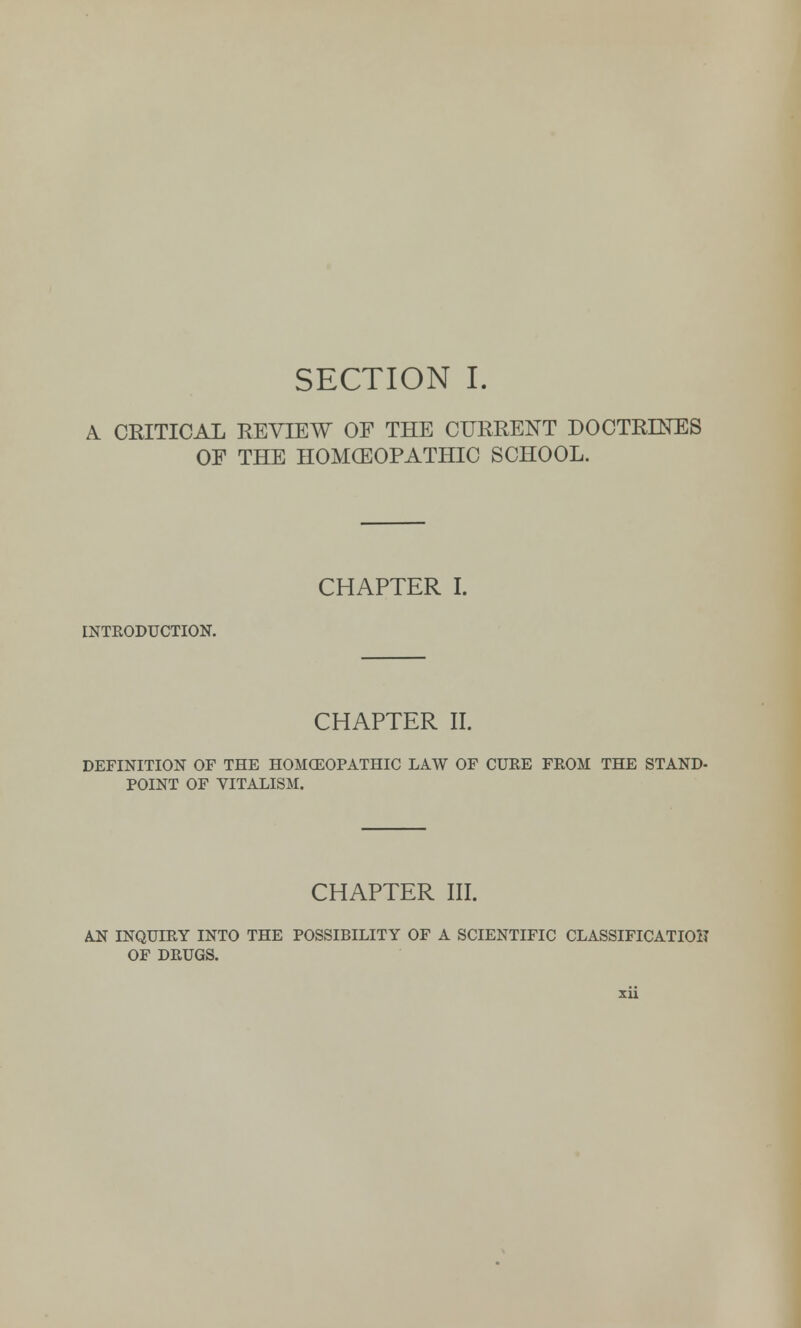 A CEITICAL REVIEW OF THE CURRENT DOCTRINES OF THE HOMOEOPATHIC SCHOOL. CHAPTER I. INTRODUCTION. CHAPTER II. DEFINITION OF THE HOMOEOPATHIC LAW OF CURE FEOM THE STAND- POINT OF VITALISM. CHAPTER III. AN INQUIRY INTO THE POSSIBILITY OF A SCIENTIFIC CLASSIFICATION OF DRUGS.