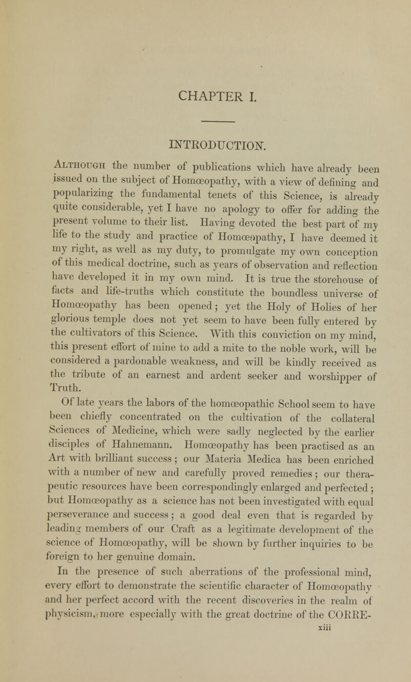 CHAPTER I. INTRODUCTION. Although the number of publications which have already been issued on the subject of Homoeopathy, with a view of denning and popularizing the fundamental tenets of this Science, is already quite considerable, yet I have no apology to offer for adding the present volume to their list. Having devoted the best part of my life to the study and practice of Homoeopathy, I have deemed it my right, as well as my duty, to promulgate my own conception of this medical doctrine, such as years of observation and reflection have developed it in my own mind. It is true the storehouse of facts and life-truths which constitute the boundless universe of Homoeopathy has been opened; yet the Holy of Holies of her glorious temple does not yet seem to have been fully entered by the cultivators of this Science. With this conviction on my mind, this present effort of mine to add a mite to the noble work, will be considered a pardonable weakness, and will be kindly received as the tribute of an earnest and ardent seeker and worshipper of Truth. Of late years the labors of the homoeopathic School seem to have been chiefly concentrated on the cultivation of the collateral Sciences of Medicine, which were sadly neglected by the earlier disciples of Hahnemann. Homoeopathy has been practised as an Art with brilliant success ; our Materia Medica has been enriched with a number of new and carefully proved remedies; our thera- peutic resources have been correspondingly enlarged and perfected; but Homoeopathy as a science has not been investigated with equal perseverance and success j a good deal even that is regarded by leading members of our Craft as a legitimate development of the science of Homoeopathy, will be shown by further inquiries to be foreign to her genuine domain. In the presence of such aberrations of the professional mind, every effort to demonstrate the scientific character of Homoeopathy and her perfect accord with the recent discoveries in the realm of physicism, more especially with the great doctrine of the CORRE-
