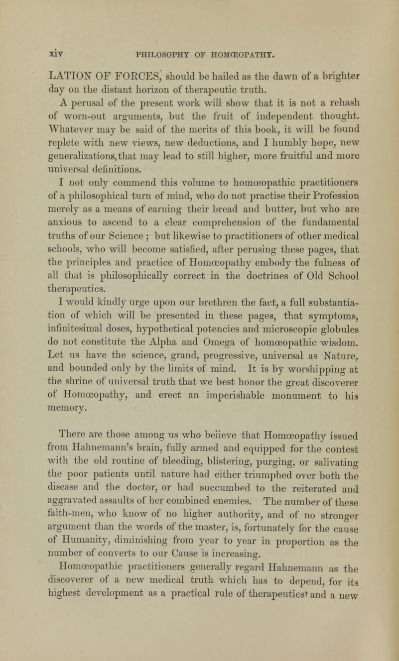 LATION OF FORCES; should be hailed as the dawn of a brighter day on the distant horizon of therapeutic truth. A perusal of the present work will show that it is not a rehash of worn-out arguments, but the fruit of independent thought. Whatever may be said of the merits of this book, it will be found replete with new views, new deductions, and I humbly hope, new generalizations, that may lead to still higher, more fruitful and more universal definitions. I not only commend this volume to homoeopathic practitioners of a philosophical turn of mind, who do not practise their Profession merely as a means of earning their bread and butter, but who are anxious to ascend to a clear comprehension of the fundamental truths of our Science ; but likewise to practitioners of other medical schools, who will become satisfied, after perusing these pages, that the principles and practice of Homoeopathy embody the fulness of all that is philosophically correct in the doctrines of Old School therapeutics. I would kindly urge upon our brethren the fact, a full substantia- tion of which will be presented in these pages, that symptoms, infinitesimal doses, hypothetical potencies and microscopic globules do not constitute the Alpha and Omega of homoeopathic wisdom. Let us have the science, grand, progressive, universal as Nature, and bounded only by the limits of mind. It is by worshipping at the shrine of universal truth that we best honor the great discoverer of Homoeopathy, and erect an imperishable monument to his memory. There are those among us who believe that Homoeopathy issued from Hahnemann's brain, fully armed and equipped for the contest with the old routine of bleeding, blistering, purging, or salivating the poor patients until nature had either triumphed over both the disease and the doctor, or had succumbed to the reiterated and aggravated assaults of her combined enemies. The number of these faith-men, who know of no higher authority, and of no stronger argument than the words of the master, is, fortunately for the cause of Humanity, diminishing from year to year in proportion as the number of converts to our Cause is increasing. Homoeopathic practitioners generally regard Hahnemann as the discoverer of a new medical truth which has to depend, for its highest development as a practical rule of therapeutics* and a new