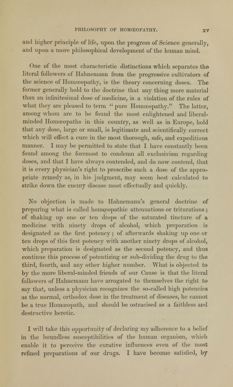 and higher principle of life, upon the progress of Science generally, and upon a more philosophical development of the human mind. One of the most characteristic distinctions which separates the literal followers of Hahnemann from the progressive cultivators of the science of Homoeopathy, is the theory concerning doses. The former generally hold to the doctrine that any thing more material than an infinitesimal dose of medicine, is a violation of the rules of what they are pleased to term  pure Homoeopathy. The latter, among whom are to he found the most enlightened and liberal- minded Homoeopaths in this country, as well as in Europe, hold that any dose, large or small, is legitimate and scientifically correct which will effect a cure in the most thorough, safe, and expeditious manner. I may be permitted to state that I have constantly been found among the foremost to condemn all exclusivism regarding doses, and that I have always contended, and do now contend, that it is every physician's right to prescribe such a dose of the appro- priate remedy as, in his judgment, may seem best calculated to strike down the enemy disease most effectually and quickly. No objection is made to Hahnemann's general doctrine of preparing what is called homoeopathic attenuations or triturations ; of shaking up one or ten drops of the saturated tincture of a medicine with ninety drops of alcohol, which preparation is designated as the first potency; of afterwards shaking up one or ten drops of this first potency with another ninety drops of alcohol, which preparation is designated as the second potency, and thus continue this process of potentizing or sub-dividing the drug to the third, fourth, and any other higher number. What is objected to by the more liberal-minded friends of our Cause is that the literal followers of Hahnemann have arrogated to themselves the right to say that, unless a physician recognizes the so-called high potencies as the normal, orthodox dose in the treatment of diseases, he cannot be a true Homoeopath, and should be ostracised as a faithless and destructive heretic. I will take this opportunity of declaring my adherence to a belief in the boundless susceptibilities of the human organism, which enable it to perceive the curative influences even of the most refined preparations of our drugs. I have become satisfied, by