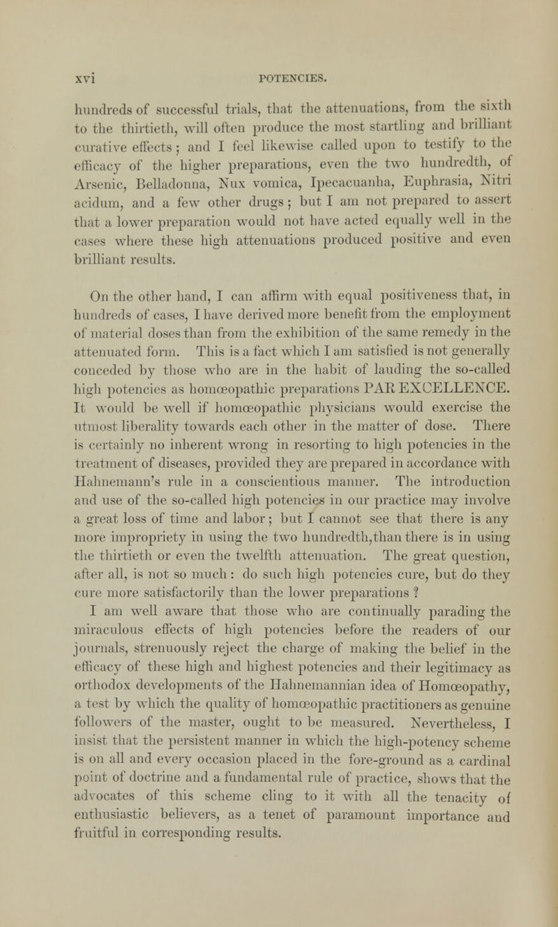 hundreds of successful trials, that the attenuations, from the sixth to the thirtieth, will often produce the most startling and brilliant ciuative effects ; and I feel likewise called upon to testify to the efficacy of the higher preparations, even the two hundredth, of Arsenic, Belladonna, Nux vomica, Ipecacuanha, Euphrasia, Nitri acidum, and a few other drugs; but I am not prepared to assert that a lower preparation would not have acted equally well in the cases where these high attenuations produced positive and even brilliant results. On the other hand, I can affirm with equal positiveness that, in hundreds of cases, I have derived more benefit from the employment of material doses than from the exhibition of the same remedy in the attenuated form. This is a fact which I am satisfied is not generally conceded by those who are in the habit of lauding the so-called high potencies as homoeopathic preparations PAR EXCELLENCE. It would be well if homoeopathic physicians would exercise the utmost liberality towards each other in the matter of dose. There is certainly no inherent wrong in resorting to high potencies in the treatment of diseases, provided they are prepared in accordance with Hahnemann's rule in a conscientious manner. The introduction and use of the so-called high potencies in our practice may involve a great loss of time and labor; but I cannot see that there is any more impropriety in using the two hundredth,than there is in using the thirtieth or even the twelfth attenuation. The great question, after all, is not so much: do such high potencies cure, but do they cure more satisfactorily than the lower preparations ? I am well aware that those who are continually parading the miraculous effects of high potencies before the readers of our journals, strenuously reject the charge of making the belief in the efficacy of these high and highest potencies and their legitimacy as orthodox developments of the Hahnemannian idea of Homoeopathy, a test by which the quality of homoeopathic practitioners as genuine followers of the master, ought to be measured. Nevertheless, I insist that the persistent manner in which the high-potency scheme is on all and every occasion placed in the fore-ground as a cardinal point of doctrine and a fundamental rule of practice, shows that the advocates of this scheme cling to it with all the tenacity of enthusiastic believers, as a tenet of paramount importance and fruitful in corresponding results.