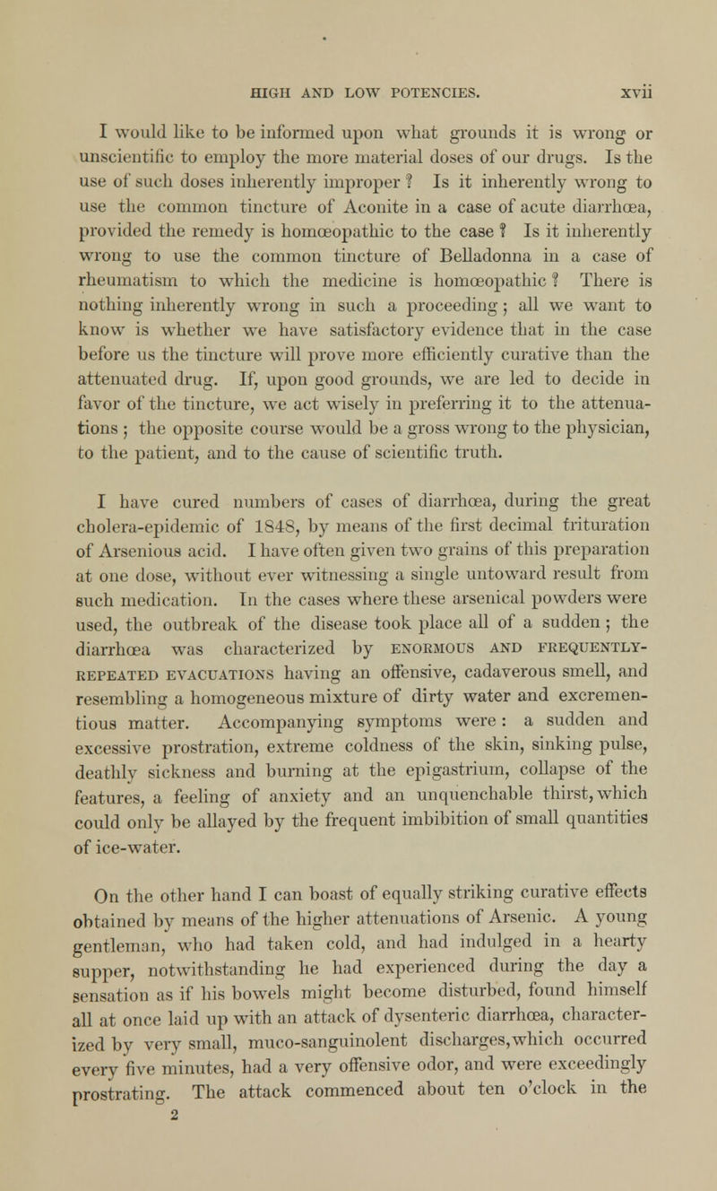 I would like to be informed upon what grounds it is wrong or unscientific to employ the more material doses of our drugs. Is the use of such doses inherently improper ? Is it inherently wrong to use the common tincture of Aconite in a case of acute diarrhoea, provided the remedy is homceopathic to the case ? Is it inherently wrong to use the common tincture of Belladonna in a case of rheumatism to which the medicine is homoeopathic ? There is nothing inherently wrong in such a proceeding; all we want to know is whether we have satisfactory evidence that in the case before us the tincture will prove more efficiently curative than the attenuated drug. If, upon good grounds, we are led to decide in favor of the tincture, we act wisely in preferring it to the attenua- tions ; the opposite course would be a gross wrong to the physician, to the patient, and to the cause of scientific truth. I have cured numbers of cases of diarrhoea, during the great cholera-epidemic of 1848, by means of the first decimal trituration of Arsenious acid. I have often given two grains of this preparation at one dose, without ever witnessing a single untoward result from such medication. In the cases where these arsenical powders were used, the outbreak of the disease took place all of a sudden ; the diarrhoea was characterized by enormous and frequently- repeated evacuations having an offensive, cadaverous smell, and resembling a homogeneous mixture of dirty water and excremen- tious matter. Accompanying symptoms were: a sudden and excessive prostration, extreme coldness of the skin, sinking pulse, deathly sickness and burning at the epigastrium, collapse of the features, a feeling of anxiety and an unquenchable thirst, which could only be allayed by the frequent imbibition of small quantities of ice-water. On the other hand I can boast of equally striking curative effeetB obtained by means of the higher attenuations of Arsenic. A young gentleman, who had taken cold, and had indulged in a hearty supper, notwithstanding he had experienced during the day a sensation as if his bowels might become disturbed, found himself all at once laid up with an attack of dysenteric diarrhoea, character- ized by very small, muco-sanguinolent discharges,which occurred every five minutes, had a very offensive odor, and were exceedingly prostrating. The attack commenced about ten o'clock in the 2