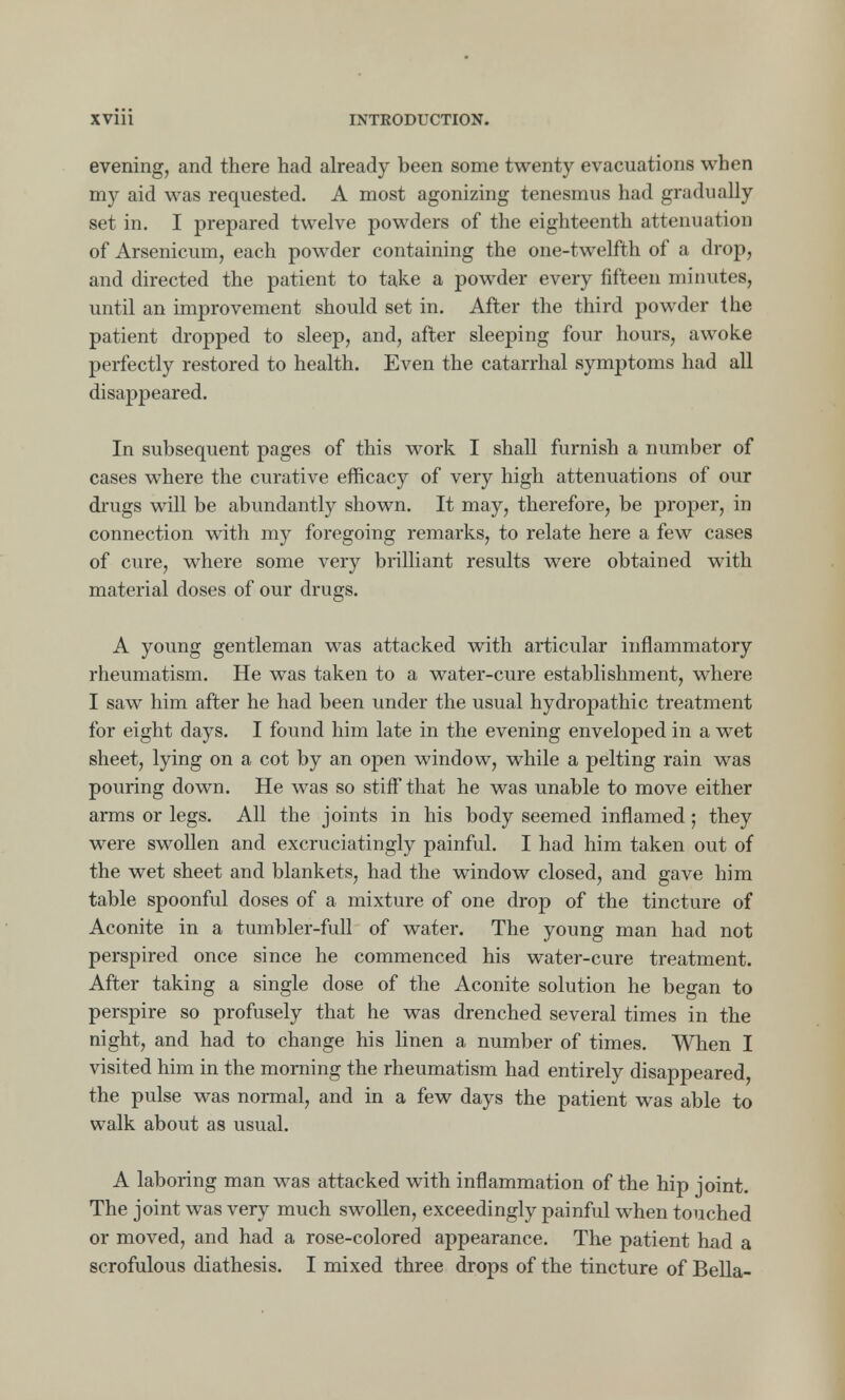 evening, and there had already been some twenty evacuations when my aid was requested. A most agonizing tenesmus had gradually set in. I prepared twelve powders of the eighteenth attenuation of Arsenicum, each powder containing the one-twelfth of a drop, and directed the patient to take a powder every fifteen minutes, until an improvement should set in. After the third powder the patient dropped to sleep, and, after sleeping four hours, awoke perfectly restored to health. Even the catarrhal symptoms had all disappeared. In subsequent pages of this work I shall furnish a number of cases where the curative efficacy of very high attenuations of our drugs will be abundantly shown. It may, therefore, be proper, in connection with my foregoing remarks, to relate here a few cases of cure, where some very brilliant results were obtained with material doses of our drugs. A young gentleman was attacked with articular inflammatory rheumatism. He was taken to a water-cure establishment, where I saw him after he had been under the usual hydropathic treatment for eight days. I found him late in the evening enveloped in a wet sheet, lying on a cot by an open window, while a pelting rain was pouring down. He was so stiff that he was unable to move either arms or legs. All the joints in his body seemed inflamed; they were swollen and excruciatingly painful. I had him taken out of the wet sheet and blankets, had the window closed, and gave him table spoonful doses of a mixture of one drop of the tincture of Aconite in a tumbler-full of water. The young man had not perspired once since he commenced his water-cure treatment. After taking a single dose of the Aconite solution he began to perspire so profusely that he was drenched several times in the night, and had to change his linen a number of times. When I visited him in the morning the rheumatism had entirely disappeared, the pulse was normal, and in a few days the patient was able to walk about as usual. A laboring man was attacked with inflammation of the hip joint. The joint was very much swollen, exceedingly painful when touched or moved, and had a rose-colored appearance. The patient had a scrofulous diathesis. I mixed three drops of the tincture of Bella-