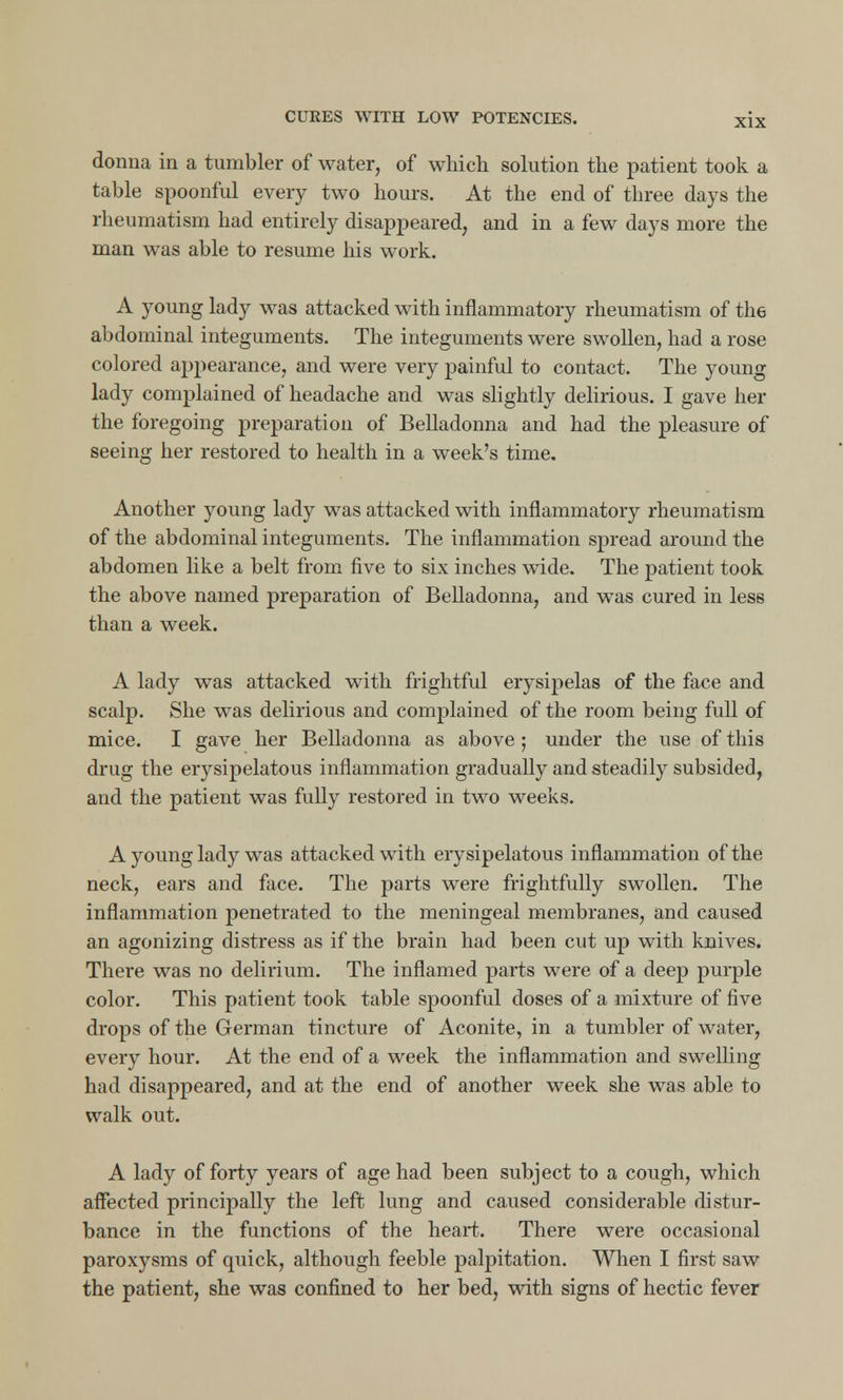 donna in a tumbler of water, of which solution the patient took a table spoonful every two hours. At the end of three days the rheumatism had entirely disappeared, and in a few days more the man was able to resume his work. A young lady was attacked with inflammatory rheumatism of the abdominal integuments. The integuments were swollen, had a rose colored appearance, and were very painful to contact. The young lady complained of headache and was slightly delirious. I gave her the foregoing preparation of Belladonna and had the pleasure of seeing her restored to health in a week's time. Another young lady was attacked with inflammatory rheumatism of the abdominal integuments. The inflammation spread around the abdomen like a belt from five to six inches wide. The patient took the above named preparation of Belladonna, and was cured in less than a week. A lady was attacked with frightful erysipelas of the face and scalp. She was delirious and complained of the room being full of mice. I gave her Belladonna as above ; under the use of this drug the erysipelatous inflammation gradually and steadily subsided, and the patient was fully restored in two weeks. A young lady was attacked with erysipelatous inflammation of the neck, ears and face. The parts were frightfully swollen. The inflammation penetrated to the meningeal membranes, and caused an agonizing distress as if the brain had been cut up with knives. There was no delirium. The inflamed parts were of a deep purple color. This patient took table spoonful doses of a mixture of five drops of the German tincture of Aconite, in a tumbler of water, every hour. At the end of a week the inflammation and swelling had disappeared, and at the end of another week she was able to walk out. A lady of forty years of age had been subject to a cough, which affected principally the left lung and caused considerable distur- bance in the functions of the heart. There were occasional paroxysms of quick, although feeble palpitation. When I first saw the patient, she was confined to her bed, with signs of hectic fever
