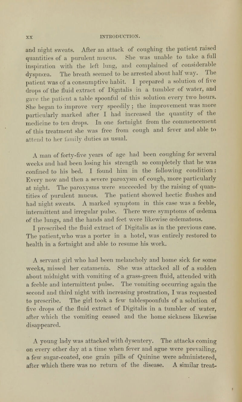and night sweats. After an attack of coughing the patient raised quantities of a purulent mucus. She was unable to take a full inspiration with the left lung, and complained of considerable dyspncea. The breath seemed to be arrested about half way. The patient was of a consumptive habit. I prepared a solution of five drops of the fluid extract of Digitalis in a tumbler of water, and gave the patient a table spoonful of this solution every two hours. She began to improve very speedily ; the improvement was more particularly marked after I had increased the quantity of the medicine to ten drops. In one fortnight from the commencement of this treatment she was free from cough and fever and able to attend to Iter family duties as usual. A man of forty-five years of age had been coughing for several weeks and had been losing his strength so completely that he was confined to his bed. I found him in the following condition: Every now and then a severe paroxysm of cough, more particularly at night. The paroxysms were succeeded by the raising of quan- tities of purulent mucus. The patient showed hectic flushes and had night sweats. A marked symptom in this case was a feeble, intermittent and irregular pulse. There were symptoms of oedema of the lungs, and the hands and feet were likewise cedematous. I prescribed the fluid extract of Digitalis as in the previous case. The patient,who was a porter in a hotel, was entirely restored to health in a fortnight and able to resume his work. A servant girl who had been melancholy and home sick for some weeks, missed her catamenia. She was attacked all of a sudden about midnight with vomiting of a grass-green fluid, attended with a feeble and intermittent pulse. The vomiting occurring again the second and third night with increasing prostration, I was requested to prescribe. The girl took a few tablespoonfuls of a solution of five drops of the fluid extract of Digitalis in a tumbler of water, after which the vomiting ceased and the home sickness likewise disappeared. A young lady was attacked with dysentery. The attacks coming on every other day at a time when fever and ague were prevailing, a few sugar-coated, one grain pills of Quinine were administered, after which there was no return of the disease. A similar treat-
