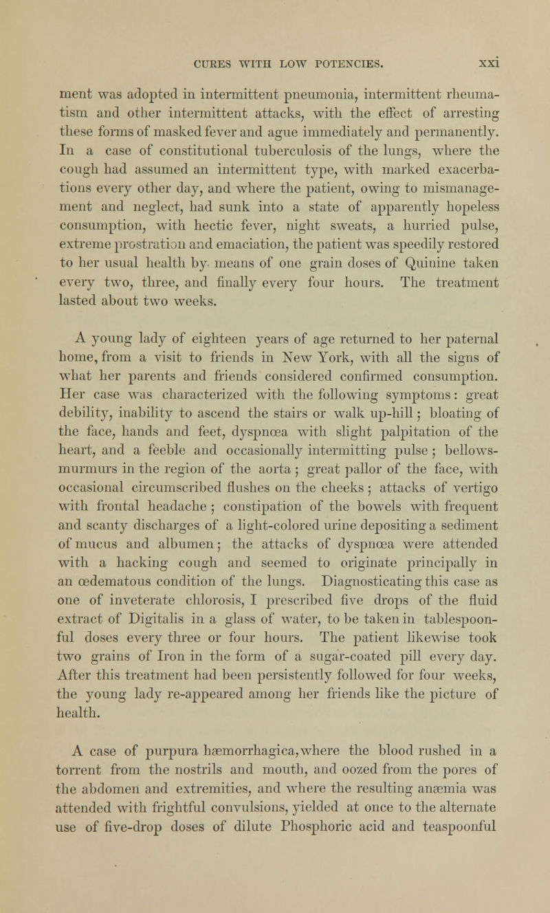 merit was adopted in intermittent pneumonia, intermittent rheuma- tism and other intermittent attacks, with the effect of arresting these forms of masked fever and ague immediately and permanently. In a case of constitutional tuberculosis of the lungs, where the cough had assumed an intermittent type, with marked exacerba- tions every other day, and where the patient, owing to mismanage- ment and neglect, had sunk into a state of apparently hopeless consumption, with hectic fever, night sweats, a hurried pulse, extreme prostration and emaciation, the patient was speedily restored to her usual health by means of one grain doses of Quinine taken every two, three, and finally every four hours. The treatment lasted about two weeks. A young lady of eighteen years of age returned to her paternal home, from a visit to friends in New York, with all the signs of what her parents and friends considered confirmed consumption. Her case was characterized with the following symptoms: great debility, inability to ascend the stairs or walk up-hill; bloating of the face, hands and feet, dyspnoea with slight palpitation of the heart, and a feeble and occasionally intermitting pulse ; bellows- murmurs in the region of the aorta ; great pallor of the face, with occasional circumscribed flushes on the cheeks ; attacks of vertigo with frontal headache ; constipation of the bowels with frequent and scanty discharges of a light-colored urine depositing a sediment of mucus and albumen; the attacks of dyspnoea were attended with a hacking cough and seemed to originate principally in an oedematous condition of the lungs. Diagnosticating this case as one of inveterate chlorosis, I prescribed five drops of the fluid extract of Digitalis in a glass of water, to be taken in tablespoon- ful doses every three or four hours. The patient likewise took two grains of Iron in the form of a sugar-coated pill every day. After this treatment had been persistently followed for four weeks, the young lady re-appeared among her friends like the picture of health. A case of purpura haemorrhagica, where the blood rushed in a torrent from the nostrils and mouth, and oozed from the pores of the abdomen and extremities, and where the resulting anaemia was attended with frightful convulsions, yielded at once to the alternate use of five-drop doses of dilute Phosphoric acid and teaspoonful