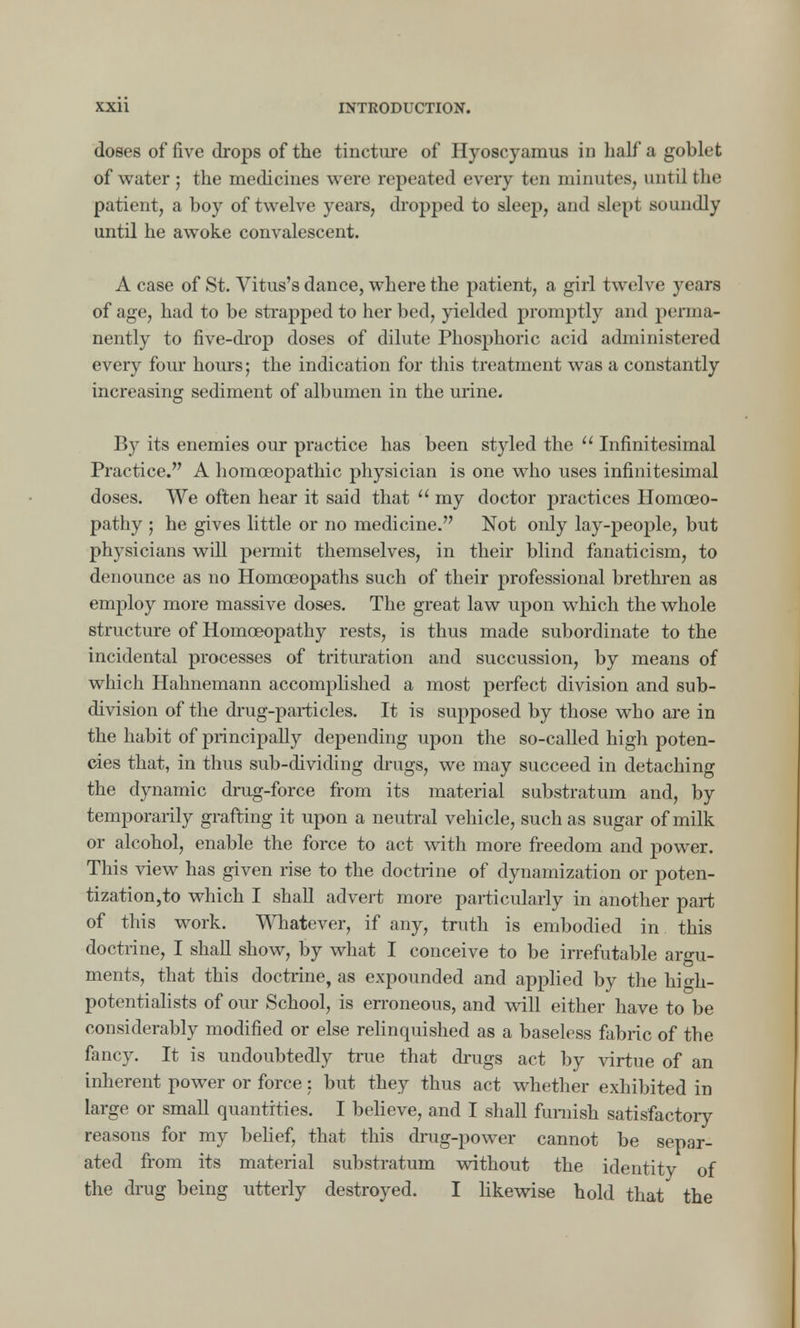 doses of five drops of the tincture of Hyoscyamus in half a goblet of water ; the medicines were repeated every ten minutes, until the patient, a boy of twelve years, dropped to sleep, and slepi soundly until he awoke convalescent. A case of St. Vitus's dance, where the patient, a girl twelve years of age, had to be strapped to her bed, yielded promptly and perma- nently to five-drop doses of dilute Phosphoric acid administered every four hours; the indication for this treatment was a constantly increasing sediment of albumen in the urine. By its enemies our practice has been styled the  Infinitesimal Practice. A homceopathic physician is one who uses infinitesimal doses. We often hear it said that  my doctor practices Homoeo- pathy ; he gives little or no medicine. Not only lay-people, but physicians will permit themselves, in their blind fanaticism, to denounce as no Homoeopaths such of their professional brethren as employ more massive doses. The great law upon which the whole structure of Homoeopathy rests, is thus made subordinate to the incidental processes of trituration and succussion, by means of which Hahnemann accomplished a most perfect division and sub- division of the drug-particles. It is supposed by those who are in the habit of principally depending upon the so-called high poten- cies that, in thus sub-dividing drugs, we may succeed in detaching the dynamic drug-force from its material substratum and, by temporarily grafting it upon a neutral vehicle, such as sugar of milk or alcohol, enable the force to act with more freedom and power. This view has given rise to the doctrine of dynamization or poten- tization,to which I shall advert more particularly in another part of this work. Whatever, if any, truth is embodied in this doctrine, I shall show, by what I conceive to be irrefutable argu- ments, that this doctrine, as expounded and applied by the high- potentialists of our School, is erroneous, and will either have to be considerably modified or else relinquished as a baseless fabric of the fancy. It is undoubtedly true that drugs act by virtue of an inherent power or force: but they thus act whether exhibited in large or small quantities. I believe, and I shall furnish satisfactory reasons for my belief, that this drug-power cannot be separ- ated from its material substratum without the identity of the drug being utterly destroyed. I likewise hold that the