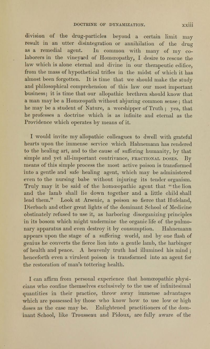 division of the drug-particles beyond a certain limit may- result in an utter disintegration or annihilation of the dru°- o as a remedial agent. In common with many of my co- laborers in the vineyard of Homoeopathy, I desire to rescue the law which is alone eternal and divine in our therapeutic edifice, from the mass of hypothetical trifles in the midst of which it has almost been forgotten. It is time that we should make the study and philosophical comprehension of this law our most important business; it is time that our allopathic brethren should know that a man maybe a Homoeopath without abjuring common sense; that he may be a student of Nature, a worshipper of Truth ; yea, that he professes a doctrine which is as infinite and eternal as the Providence which operates by means of it. I would invite my allopathic colleagues to dwell with grateful hearts upon the immense service which Hahnemann has rendered to the healing art, and to the cause of suffering humanity, by that simple and yet all-important contrivance, fractional doses. By means of this simple process the most active poison is transformed into a gentle and safe healing agent, which may be administered even to the nursing babe without injuring its tender organism. Truly may it be said of the homoeopathic agent that  the lion and the lamb shall lie down together and a little child shall lead them. Look at Arsenic, a poison so fierce that Hufeland, Dierbach and other great lights of the dominant School of Medicine obstinately refused to use it, as harboring disorganizing principles in its bosom which might undermine the organic life of the pulmo- nary apparatus and even destroy it by consumption. Hahnemann appears upon the stage of a suffering world, and by one flash of genius he converts the fierce lion into a gentle lamb, the harbinger of health and peace. A heavenly truth had illumined his mind ; henceforth even a virulent poison is transformed into an agent for the restoration of man's tottering health. I can affirm from personal experience that homoeopathic physi- cians who confine themselves exclusively to the use of infinitesimal quantities in their practice, throw away immense advantages which are possessed by those who know how to use low or high doses as the case may be. Enlightened practitioners of the dom- inant School, like Trousseau and Pidoux, are fully aware of the